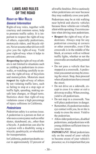 LAWS AND RULES
OF THE ROAD
Right-of-Way Rules
General Information
Right-of-way rules, together with
courtesy and common sense, help
to promote traffic safety. It is im-
portant to respect the right-of-way
of others, especially pedestrians,
motorcycle riders, and bicycle rid-
ers.Neverassumeotherdriverswill
give you the right-of-way. Yield
your right-of-way when it helps to
prevent collisions.
Respectingtheright-of-wayofoth-
ers is not limited to situations such
as yielding to pedestrians in cross-
walks, or watching carefully to en-
sure the right-of-way of bicyclists
and motorcyclists. Motorists must
respect the right-of-way of others
by not violating traffic laws, such
as failing to stop at a stop sign or
traffic light, speeding, making un-
safe lane changes, or illegal turns.
Statistics show that right-of-way
violations cause a high percentage
of injury collisions in California.
Pedestrians
Pedestrian safety is a serious issue.
A pedestrian is a person on foot or
whousesaconveyancesuchasroller
skates, skateboard, etc., other than
a bicycle. A pedestrian can also be
a person with a disability using a
tricycle, quadricycle, or wheelchair
for transportation.
InCalifornia,pedestriandeathsoc-
cur in approximately 22 percent of
alltrafficfatalities.Drivecautiously
when pedestrians are near because
they may suddenly cross your path.
Pedestrians may be at risk walking
near hybrid and electric vehicles
because these vehicles are virtually
silentwhileoperating.Useextracau-
tion when driving near pedestrians.
•	 Respect the right-of-way of pe-
destrians. Always stop for any
pedestrian crossing at corners
or other crosswalks, even if the
crosswalk is in the middle of the
block, at corners with or without
traffic lights, whether or not the
crosswalksaremarkedbypainted
lines.
•	 Do not pass a vehicle that has
stopped at a crosswalk. A pedes-
trianyoucannotseemaybecross-
ing the street. Stop, then proceed
whenallpedestrianshavecrossed
the street.
•	 Do not drive on a sidewalk, ex-
cept to cross it to enter or exit a
drivewayoralley.Whencrossing,
yield to all pedestrians.
•	 Do not stop in a crosswalk. You
will place pedestrians in danger.
•	 Remember,ifapedestrianmakes
eye contact with you, he or she is
ready to cross the street. Yield to
the pedestrian.
•	 Allowolderpedestrians,disabled
pedestrians,andpedestrianswith
young children sufficient time to
cross the street.
Important: Blind pedestrians
rely on the sound of your vehicle
to become aware of your vehicle’s
presence;so,itisimportantthatyou
- 30 -
 