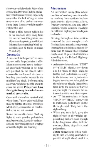 stopyourvehiclewithin5feetofthe
crosswalk.Driversofhybridorelec-
tricvehiclesmustremainespecially
aware that the lack of engine noise
may cause a blind pedestrian to as-
sume there is not a vehicle nearby.
Follow this cue:
•	 When a blind person pulls in his
or her cane and steps away from
the intersection, this gesture usu-
allymeansforyoutogo(additional
information regarding blind pe-
destrians can be found on pages
65 and 66).
Crosswalks
A crosswalk is the part of the road-
way set aside for pedestrian traffic.
Most intersections have a pedestri-
an crosswalk whether or not lines
are painted on the street. Most
crosswalks are located at corners,
but they can also be located in the
middle of the block. Before turning
a corner, watch for people about to
cross the street. Pedestrians have
theright-of-wayinmarkedorun-
marked crosswalks.
Crosswalks are often marked with
white lines. Yellow crosswalk lines
may be painted at school crossings.
Most often, crosswalks in residen-
tial areas are not marked.
Some crosswalks have flashing
lights to warn you that pedestrians
may be crossing. Look for pedestri-
ansandbepreparedtostop,whether
or not the lights are flashing.
Intersections
An intersection is any place where
one line of roadway meets anoth-
er roadway. Intersections include
cross streets, side streets, alleys,
freeway entrances, and any other
location where vehicles traveling
on different highways or roads join
each other.
Driving through an intersection
is one of the most complex traf-
fic situations motorists encounter.
Intersection collisions account for
more than 45 percent of all reported
crashes and 21 percent of fatalities
according to the Federal Highway
Administration.
•	 At intersections without “STOP”
or “YIELD” signs, slow down
and be ready to stop. Yield to
traffic and pedestrians already
in the intersection or just enter-
ingtheintersection.Also,yieldto
the vehicle or bicycle that arrives
first, or to the vehicle or bicycle
on your right if it reaches the in-
tersectionatthesametimeasyou.
•	 At “T” intersections without
“STOP”or“YIELD”signs,yield
to traffic and pedestrians on the
through road. They have the
right-of-way.
•	 When you turn left, give the
right-of-way to all vehicles ap-
proaching that are close enough
to be dangerous. Also, look for
motorcyclists, bicyclists, and
pedestrians.
Safety suggestion: While wait-
ing to turn left, keep your wheels
pointed straight ahead until it is
- 31 -
 