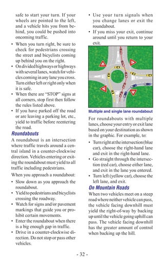 safe to start your turn. If your
wheels are pointed to the left,
and a vehicle hits you from be-
hind, you could be pushed into
oncoming traffic.
•	 When you turn right, be sure to
check for pedestrians crossing
the street and bicyclists coming
up behind you on the right.
•	 Ondividedhighwaysorhighways
withseverallanes,watchforvehi-
clescominginanylaneyoucross.
Turneitherleftorrightonlywhen
it is safe.
•	 When there are “STOP” signs at
all corners, stop first then follow
the rules listed above.
•	 If you have parked off the road
or are leaving a parking lot, etc.,
yield to traffic before reentering
the road.
Roundabouts
A roundabout is an intersection
where traffic travels around a cen-
tral island in a counter-clockwise
direction. Vehicles entering or exit-
ing the roundabout must yield to all
traffic including pedestrians.
When you approach a roundabout:
•	 Slow down as you approach the
roundabout.
•	 Yieldtopedestriansandbicyclists
crossing the roadway.
•	 Watch for signs and/or pavement
markings that guide you or pro-
hibit certain movements.
•	 Enter the roundabout when there
is a big enough gap in traffic.
•	 Drive in a counter-clockwise di-
rection. Do not stop or pass other
vehicles.
•	 Use your turn signals when
you change lanes or exit the
roundabout.
•	 If you miss your exit, continue
around until you return to your
exit.
Multiple and single lane roundabout
For roundabouts with multiple
lanes,chooseyourentryorexitlane
based on your destination as shown
in the graphic. For example, to:
•	 Turnrightattheintersection(blue
car), choose the right-hand lane
and exit in the right-hand lane.
•	 Go straight through the intersec-
tion (red car), choose either lane,
and exit in the lane you entered.
•	 Turn left (yellow car), choose the
left lane, and exit.
On Mountain Roads
When two vehicles meet on a steep
roadwhereneithervehiclecanpass,
the vehicle facing downhill must
yield the right-of-way by backing
upuntilthevehiclegoinguphillcan
pass. The vehicle facing downhill
has the greater amount of control
when backing up the hill.
- 32 -
 
