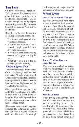 Speed Limits
Californiahasa“BasicSpeedLaw.”
This law means that you may never
drive faster than is safe for current
conditions. For example, if you are
driving 45 mph in a 55 mph speed
zone during a dense fog, you could
be cited for driving “too fast for
conditions.”
Regardless of the posted speed lim-
it, your speed should depend on:
•	 The number and speed of other
vehicles on the road.
•	 Whether the road surface is
smooth, rough, graveled, wet,
dry, wide, or narrow.
•	 Bicyclistsorpedestrianswalking
on the road’s edge or crossing the
street.
•	 Whether it is raining, foggy,
snowing, windy, or dusty.
Maximum Speed Limit
The maximum speed limit on most
Californiahighwaysis65mph.You
may drive 70 mph where posted.
Unless otherwise posted, the maxi-
mum speed limit is 55 mph on two-
lane undivided highways and for
vehicles towing trailers.
Other speed limit signs are post-
ed for the type of roads and traffic
in each area. All speed limits are
based on ideal driving conditions.
Construction zones usually have
reduced speed zones.
Highspeedincreasesyourstopping
distance. The faster you go, the less
time you have to avoid a hazard or
collision. The force of a 60 mph
crashisnotjusttwiceasgreatasa30
mph crash; it’s four times as great!
Reduced Speeds
Heavy Traffic or Bad Weather
You must drive slower when there
is heavy traffic or bad weather.
However, if you block the normal
and reasonable movement of traf-
fic by driving too slowly, you may
be given a ticket. If you choose to
drive slower than other traffic, do
notdriveinthe“Number1lane”(the
fast lane) (refer to the “Choosing a
Lane” section on page 40). When
traveling below the speed limit and
another driver is close behind you
and wishes to drive faster, always
move to the right.
Towing Vehicles, Buses, or
Large Trucks
When you tow a vehicle or trailer,
or drive a bus or three or more axle
truck, you must drive in the right
hand lane or in a lane specially
marked for slower vehicles. If no
lanes are marked and there are four
lanes or more in your direction,
you may only drive in either of the
two lanes closest to the right edge
of the road.
Around Children
When driving within 500 to 1,000
feet of a school while children are
outside or crossing the street, the
speed limit is 25 mph unless oth-
erwise posted. Also, if the school
grounds have no fence and children
are outside, never drive faster than
25 mph. Some school zones may
- 33 -
 