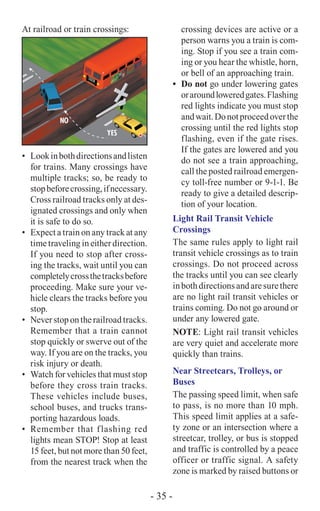 At railroad or train crossings:
•	 Lookinbothdirectionsandlisten
for trains. Many crossings have
multiple tracks; so, be ready to
stopbeforecrossing,ifnecessary.
Cross railroad tracks only at des-
ignated crossings and only when
it is safe to do so.
•	 Expect a train on any track at any
time traveling in either direction.
If you need to stop after cross-
ing the tracks, wait until you can
completelycrossthetracksbefore
proceeding. Make sure your ve-
hicle clears the tracks before you
stop.
•	 Neverstop on the railroadtracks.
Remember that a train cannot
stop quickly or swerve out of the
way. If you are on the tracks, you
risk injury or death.
•	 Watch for vehicles that must stop
before they cross train tracks.
These vehicles include buses,
school buses, and trucks trans-
porting hazardous loads.
•	 Remember that flashing red
lights mean STOP! Stop at least
15 feet, but not more than 50 feet,
from the nearest track when the
crossing devices are active or a
person warns you a train is com-
ing. Stop if you see a train com-
ing or you hear the whistle, horn,
or bell of an approaching train.
•	 Do not go under lowering gates
oraroundloweredgates.Flashing
red lights indicate you must stop
andwait.Donotproceedoverthe
crossing until the red lights stop
flashing, even if the gate rises.
If the gates are lowered and you
do not see a train approaching,
call the posted railroad emergen-
cy toll-free number or 9-1-1. Be
ready to give a detailed descrip-
tion of your location.
Light Rail Transit Vehicle
Crossings
The same rules apply to light rail
transit vehicle crossings as to train
crossings. Do not proceed across
the tracks until you can see clearly
inbothdirectionsandaresurethere
are no light rail transit vehicles or
trains coming. Do not go around or
under any lowered gate.
NOTE: Light rail transit vehicles
are very quiet and accelerate more
quickly than trains.
Near Streetcars, Trolleys, or
Buses
The passing speed limit, when safe
to pass, is no more than 10 mph.
This speed limit applies at a safe-
ty zone or an intersection where a
streetcar, trolley, or bus is stopped
and traffic is controlled by a peace
officer or traffic signal. A safety
zone is marked by raised buttons or
- 35 -
 