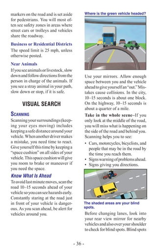 markers on the road and is set aside
for pedestrians. You will most of-
ten see safety zones in areas where
street cars or trolleys and vehicles
share the roadway.
Business or Residential Districts
The speed limit is 25 mph, unless
otherwise posted.
Near Animals
Ifyouseeanimalsorlivestock,slow
downandfollowdirectionsfromthe
person in charge of the animals. If
you see a stray animal in your path,
slow down or stop, if it is safe.
VISUAL SEARCH
Scanning
Scanningyoursurroundings(keep-
ing your eyes moving) includes
keepingasafedistancearoundyour
vehicle.Whenanotherdrivermakes
a mistake, you need time to react.
Giveyourselfthistimebykeepinga
“space cushion” on all sides of your
vehicle.Thisspacecushionwillgive
you room to brake or maneuver if
you need the space.
Know What Is Ahead
Toavoidlastminutemoves,scanthe
road 10–15 seconds ahead of your
vehiclesoyoucanseehazardsearly.
Constantly staring at the road just
in front of your vehicle is danger-
ous. As you scan ahead, be alert for
vehicles around you.
Where is the green vehicle headed?
Use your mirrors. Allow enough
space between you and the vehicle
aheadtogiveyourselfan“out.”Mis-
takes cause collisions. In the city,
10–15 seconds is about one block.
On the highway, 10–15 seconds is
about a quarter of a mile.
Take in the whole scene–If you
only look at the middle of the road,
you will miss what is happening on
the side of the road and behind you.
Scanning helps you to see:
•	 Cars, motorcycles, bicyclists, and
people that may be in the road by
the time you reach them.
•	 Signswarningofproblemsahead.
•	 Signs giving you directions.
The shaded areas are your blind
spots.
Before changing lanes, look into
your rear view mirror for nearby
vehiclesandalsooveryourshoulder
to check for blind spots. Blind spots
- 36 -
 