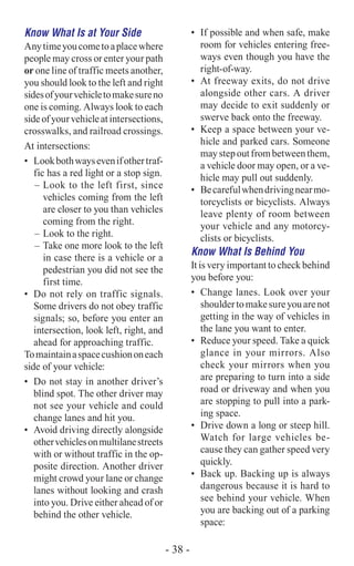 Know What Is at Your Side
Anytimeyoucometoaplacewhere
people may cross or enter your path
or one line of traffic meets another,
you should look to the left and right
sidesofyourvehicletomakesureno
one is coming. Always look to each
sideofyourvehicleatintersections,
crosswalks, and railroad crossings.
At intersections:­
•	 Lookbothwaysevenifothertraf-
fic has a red light or a stop sign.
–	Look to the left first, since
vehicles coming from the left
are closer to you than vehicles
coming from the right.
–	Look to the right.
–	Take one more look to the left
in case there is a vehicle or a
pedestrian you did not see the
first time.
•	 Do not rely on traffic signals.
Some drivers do not obey traffic
signals; so, before you enter an
intersection, look left, right, and
ahead for approaching traffic.
Tomaintainaspacecushiononeach
side of your vehicle:
•	 Do not stay in another driver’s
blind spot. The other driver may
not see your vehicle and could
change lanes and hit you.
•	 Avoid driving directly alongside
othervehiclesonmultilanestreets
with or without traffic in the op-
posite direction. Another driver
might crowd your lane or change
lanes without looking and crash
into you. Drive either ahead of or
behind the other vehicle.
•	 If possible and when safe, make
room for vehicles entering free-
ways even though you have the
right-of-way.
•	 At freeway exits, do not drive
alongside other cars. A driver
may decide to exit suddenly or
swerve back onto the freeway.
•	 Keep a space between your ve-
hicle and parked cars. Someone
maystepoutfrombetweenthem,
a vehicle door may open, or a ve-
hicle may pull out suddenly.
•	 Becarefulwhendrivingnearmo-
torcyclists or bicyclists. Always
leave plenty of room between
your vehicle and any motorcy-
clists or bicyclists.
Know What Is Behind You
It is very important to check behind
you before you:
•	 Change lanes. Look over your
shouldertomakesureyouarenot
getting in the way of vehicles in
the lane you want to enter.
•	 Reduce your speed. Take a quick
glance in your mirrors. Also
check your mirrors when you
are preparing to turn into a side
road or driveway and when you
are stopping to pull into a park-
ing space.
•	 Drive down a long or steep hill.
Watch for large vehicles be-
cause they can gather speed very
quickly.
•	 Back up. Backing up is always
dangerous because it is hard to
see behind your vehicle. When
you are backing out of a parking
space:
- 38 -
 