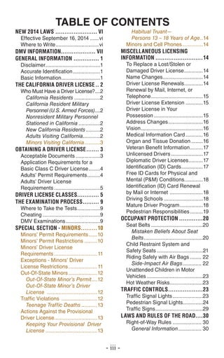 TABLE OF CONTENTS
New 2014 Laws........................ vi
Effective September 16, 2014.......vi
Where to Write...............................vi
dmv INFORMATION................... vii
GENERAL INFORMATION............... 1
Disclaimer.......................................1
Accurate Identification....................1
Basic Information............................1
THE CALIFORNIA DRIVER LICENSE... 2
Who Must Have a Driver License?.....2
California Residents...................2
California Resident Military
Personnel (U.S. Armed Forces).....2
Nonresident Military Personnel
Stationed in California................2
New California Residents...........2
Adults Visiting California.............2
Minors Visiting California............3
OBTAINING A DRIVER LICENSE........ 3
Acceptable Documents..................3
Application Requirements for a
Basic Class C Driver License.........4
Adults’ Permit Requirements..........4
Adults’ Driver License
Requirements.................................5
Driver LICENSE CLASSES............. 5
THE EXAMINATION PROCESS.......... 9
Where to Take the Tests.................9
Cheating.........................................9
DMV Examinations.........................9
Special Section - Minors..........10
Minors’ Permit Requirements.......10
Minors’ Permit Restrictions..........10
Minors’ Driver License
Requirements...............................11
Exceptions - Minors’ Driver
License Restrictions.....................11
Out-Of-State Minors.....................12
Out-Of-State Minor’s Permit.....12
Out-Of-State Minor’s Driver
License ....................................12
Traffic Violations ..........................12
Teenage Traffic Deaths............13
Actions Against the Provisional
Driver License...............................13
Keeping Your Provisional Driver
License.....................................13
Habitual Truant—
Persons 13 – 18 Years of Age...14
Minors and Cell Phones...............14
MISCELLANEOUS LICENSING
INFORMATION...........................14
To Replace a Lost/Stolen or
Damaged Driver License..............14
Name Changes.............................14
Driver License Renewals..............14
Renewal by Mail, Internet, or
Telephone.....................................15
Driver License Extension.............15
Driver License in Your
Possession...................................15
Address Changes.........................16
Vision............................................16
Medical Information Card.............16
Organ and Tissue Donation.........16
Veteran Benefit Information..........17
Unlicensed Drivers.......................17
Diplomatic Driver Licenses...........17
Identification (ID) Cards................17
Free ID Cards for Physical and
Mental (P&M) Conditions.............18
Identification (ID) Card Renewal
by Mail or Internet ........................18
Driving Schools............................18
Mature Driver Program.................18
Pedestrian Responsibilities..........19
OCCUPANT PROTECTION..............20
Seat Belts.....................................20
Mistaken Beliefs About Seat
Belts..........................................20
Child Restraint System and
Safety Seats.................................21
Riding Safely with Air Bags......... 22
Side-Impact Air Bags.............. 22
Unattended Children in Motor
Vehicles........................................23
Hot Weather Risks........................23
Traffic CONTROLS....................23
Traffic Signal Lights......................23
Pedestrian Signal Lights..............24
Traffic Signs..................................29
LAWS AND RULES OF THE ROAD.....30
Right-of-Way Rules..................... 30
General Information................. 30
- iii -
 