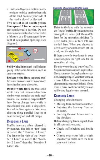 •	 Instructedbyconstructionoroth-
er signs to drive on the other side
of the road because your side of
the road is closed or blocked.
Two sets of solid double yellow
lines spaced 2 feet or more apart
are considered a barrier. Do not
driveonoroverthisbarrierormake
a left turn or a U-turn across it ex-
cept at designated openings (see
diagram).
B
Solidwhitelinesmarktrafficlanes
going in the same direction, such as
one-way streets.
Broken white lines separate traf-
fic lanes on roads with two or more
lanes in the same direction.
Double white lines are two solid
white lines that indicate a lane bar-
rierbetweenaregularuseandapref-
erentialuse,suchasacarpool/HOV
lane. Never change lanes while in
these lanes; wait until a single bro-
ken white line appears. You may
also see these parallel lines in or
near freeway on and off ramps.
Choosing a Lane
Traffic lanes are often referred to
by number. The left or “fast” lane
is called the “Number 1 Lane.”
The lane to the right of the “Num-
ber 1 Lane” is called the “Num-
ber 2 Lane,” then the “Number 3
Lane,” etc.
Example of numbered traffic lanes
Drive in the lane with the smooth-
estflowoftraffic.Ifyoucanchoose
among three lanes, pick the middle
lane for the smoothest driving. To
drive faster, pass, or turn left, use
the left lane. When you choose to
drive slowly or enter or turn off the
road, use the right lane.
If there are only two lanes in your
direction, pick the right lane for the
smoothest driving.
Do not weave in and out of traffic.
Stayinonelaneasmuchaspossible.
Once you start through an intersec-
tion,keepgoing.Ifyoustarttomake
a turn, follow through. Last minute
changesmaycausecollisions.Ifyou
miss a turn, continue until you can
safely and legally turn around.
Changing Lanes
Changing lanes includes:
•	 Movingfromonelanetoanother.
•	 Entering the freeway from an
on-ramp.
•	 Entering the road from a curb or
the shoulder.
Before changing lanes, signal, look
in all your mirrors, and:
•	 Check traffic behind and beside
you.
•	 Glance over your left or right
shoulder to make sure the lane
you want is clear.
- 40 -
 