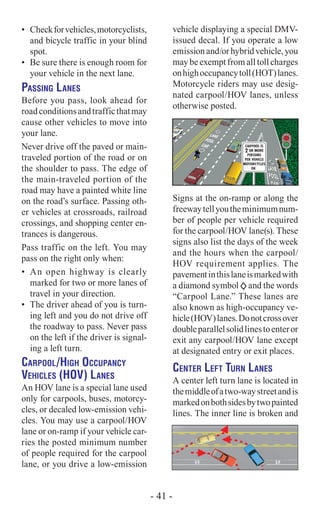 •	 Checkforvehicles,motorcyclists,
and bicycle traffic in your blind
spot.
•	 Be sure there is enough room for
your vehicle in the next lane.
Passing Lanes
Before you pass, look ahead for
roadconditionsandtrafficthatmay
cause other vehicles to move into
your lane.
Never drive off the paved or main-
traveled portion of the road or on
the shoulder to pass. The edge of
the main-traveled portion of the
road may have a painted white line
on the road’s surface. Passing oth-
er vehicles at crossroads, railroad
crossings, and shopping center en-
trances is dangerous.
Pass traffic on the left. You may
pass on the right only when:
•	 An open highway is clearly
marked for two or more lanes of
travel in your direction.
•	 The driver ahead of you is turn-
ing left and you do not drive off
the roadway to pass. Never pass
on the left if the driver is signal-
ing a left turn.
Carpool/High Occupancy
Vehicles (HOV) Lanes
An HOV lane is a special lane used
only for carpools, buses, motorcy-
cles, or decaled low-emission vehi-
cles. You may use a carpool/HOV  
lane or on-ramp if your vehicle car-
ries the posted minimum number
of people required for the carpool
lane, or you drive a low-emission
vehicle displaying a special DMV-
issued decal. If you operate a low
emissionand/orhybridvehicle,you
may be exempt from all toll charges
onhighoccupancytoll(HOT)lanes.
Motorcycle riders may use desig-
nated carpool/HOV lanes, unless
otherwise posted.
Signs at the on-ramp or along the
freewaytellyoutheminimumnum-
ber of people per vehicle required
for the carpool/HOV lane(s). These
signs also list the days of the week
and the hours when the carpool/
HOV requirement applies. The
pavementinthislaneismarkedwith
a diamond symbol and the words
“Carpool Lane.” These lanes are
also known as high-occupancy ve-
hicle(HOV)lanes.Donotcrossover
doubleparallelsolidlinestoenteror
exit any carpool/HOV lane except
at designated entry or exit places.
Center Left Turn Lanes
A center left turn lane is located in
themiddleofatwo-waystreetandis
markedonbothsidesbytwopainted
lines. The inner line is broken and
BIKE
LANE
BIKE
LANE
- 41 -
 