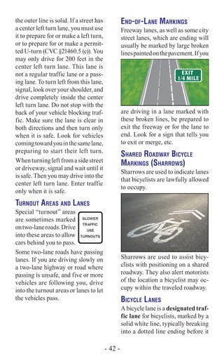 the outer line is solid. If a street has
a center left turn lane, you must use
it to prepare for or make a left turn,
or to prepare for or make a permit-
ted U-turn (CVC §21460.5 (c)). You
may only drive for 200 feet in the
center left turn lane. This lane is
not a regular traffic lane or a pass-
ing lane. To turn left from this lane,
signal, look over your shoulder, and
drive completely inside the center
left turn lane. Do not stop with the
back of your vehicle blocking traf-
fic. Make sure the lane is clear in
both directions and then turn only
when it is safe. Look for vehicles
comingtowardyouinthesamelane,
preparing to start their left turn.
Whenturningleftfromasidestreet
or driveway, signal and wait until it
is safe. Then you may drive into the
center left turn lane. Enter traffic
only when it is safe.
Turnout Areas and Lanes
Special “turnout” areas
are sometimes marked
ontwo-laneroads.Drive
into these areas to allow
cars behind you to pass.
Some two-lane roads have passing
lanes. If you are driving slowly on
a two-lane highway or road where
passing is unsafe, and five or more
vehicles are following you, drive
into the turnout areas or lanes to let
the vehicles pass.
End-of-Lane Markings
Freeway lanes, as well as some city
street lanes, which are ending will
usually be marked by large broken
linespaintedonthepavement.Ifyou
are driving in a lane marked with
these broken lines, be prepared to
exit the freeway or for the lane to
end. Look for a sign that tells you
to exit or merge, etc.
Shared Roadway Bicycle
Markings (Sharrows)
Sharrows are used to indicate lanes
that bicyclists are lawfully allowed
to occupy.
Sharrows are used to assist bicy-
clists with positioning on a shared
roadway. They also alert motorists
of the location a bicyclist may oc-
cupy within the traveled roadway.
Bicycle Lanes
A bicycle lane is a designated traf-
fic lane for bicyclists, marked by a
solid white line, typically breaking
into a dotted line ending before it
- 42 -
 