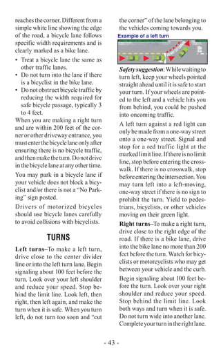 reachesthecorner.Differentfroma
simple white line showing the edge
of the road, a bicycle lane follows
specific width requirements and is
clearly marked as a bike lane.
•	 Treat a bicycle lane the same as
other traffic lanes.
•	 Do not turn into the lane if there
is a bicyclist in the bike lane.
•	 Do not obstruct bicycle traffic by
reducing the width required for
safe bicycle passage, typically 3
to 4 feet.
When you are making a right turn
and are within 200 feet of the cor-
ner or other driveway entrance, you
mustenterthebicyclelaneonlyafter
ensuring there is no bicycle traffic,
andthenmaketheturn.Donotdrive
in the bicycle lane at any other time.
You may park in a bicycle lane if
your vehicle does not block a bicy-
clist and/or there is not a “No Park-
ing” sign posted.
Drivers of motorized bicycles
should use bicycle lanes carefully
to avoid collisions with bicyclists.
TURNS
Left turns–To make a left turn,
drive close to the center divider
line or into the left turn lane. Begin
signaling about 100 feet before the
turn. Look over your left shoulder
and reduce your speed. Stop be-
hind the limit line. Look left, then
right, then left again, and make the
turn when it is safe. When you turn
left, do not turn too soon and “cut
the corner” of the lane belonging to
the vehicles coming towards you.
DO NOT CUTCO
RNER
Example of a left turn
Safetysuggestion:Whilewaitingto
turn left, keep your wheels pointed
straight ahead until it is safe to start
your turn. If your wheels are point-
ed to the left and a vehicle hits you
from behind, you could be pushed
into oncoming traffic.
A left turn against a red light can
only be made from a one-way street
onto a one-way street. Signal and
stop for a red traffic light at the
markedlimitline.Ifthereisnolimit
line, stop before entering the cross-
walk. If there is no crosswalk, stop
beforeenteringtheintersection.You
may turn left into a left-moving,
one-way street if there is no sign to
prohibit the turn. Yield to pedes-
trians, bicyclists, or other vehicles
moving on their green light.
Right turns–To make a right turn,
drive close to the right edge of the
road. If there is a bike lane, drive
into the bike lane no more than 200
feet before the turn. Watch for bicy-
clists or motorcyclists who may get
between your vehicle and the curb.
Begin signaling about 100 feet be-
fore the turn. Look over your right
shoulder and reduce your speed.
Stop behind the limit line. Look
both ways and turn when it is safe.
Do not turn wide into another lane.
Completeyourturnintherightlane.
- 43 -
 