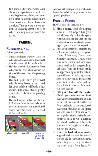 Always set your parking brake and
leave the vehicle in gear or in the
“park” position.
Parallel Parking
How to parallel park safely:
1.	 Find a space. Look for a space
at least 3 feet longer than your
vehicletosafelyparkinthespace
without striking another vehicle
orobject.Whenyoufindaspace,
signal your intention to park.
2.	 Pull your vehicle alongside the
vehicle in front of your space,
if any, 2 feet away from it and
bumpers aligned. Check your
rear view mirror and look over
your shoulder for approaching
vehicles. You can brake gently
so approaching vehicles behind
you will see the brake lights and
stop to allow you to park. Keep
your foot on the brake and put
the vehicle in reverse. Maintain
the turn signal.
3.	 Lift your foot off the brake.
Check your mirrors and look
over your shoulder to make sure
the street is clear of traffic be-
fore you begin to back up. Look
over your shoulder at the space
tomakesureitisclearofanyob-
jects, pedestrians, animals, etc.
Begin to back up while turning
the wheel hard toward the curb;
you want the angle to be sharp
but not too sharp.
4.	 Once the back of your seat is
aligned with the rear bumper of
the vehicle in front of the empty
space, begin turning the steer-
ing wheel away from the curb.
•	 In business districts. Areas with
churches, apartments, multiple
dwelling houses, clubs, and pub-
lic buildings (except schools) are
also considered to be business
districts.Turnonlyatanintersec-
tion, unless a sign prohibits it, or
where openings are provided for
turns.
PARKING
Parking on a Hill
When you park:
•	 On a sloping driveway, turn the
wheels so the vehicle will not roll
into the street if the brakes fail.
•	 Headeddownhill,turnyourfront
wheelsintothecurbortowardthe
side of the road. Set the parking
brake.
•	 Headed uphill, turn your front
wheels away from the curb and
let your vehicle roll back a few
inches. The wheel should gently
touch the curb. Set the parking
brake.
•	 Headed either uphill or down-
hill when there is no curb, turn
the wheels so the vehicle will roll
away from the center of the road
if the brakes fail.
	 down hill	 up hill	 no curb-
			 up hill or
			 down hill
- 46 -
 