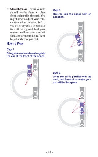 5.	 Straighten out. Your vehicle
should now be about 6 inches
from and parallel the curb. You
might have to adjust your vehi-
cle forward or backward before
you put your vehicle in park and
turn off the engine. Check your
mirrors and look over your left
shoulderforoncomingtrafficor
bicyclists before you exit.
How to Park
Step 1
Bringyourcartoastopalongside
the car at the front of the space.
Step 2
Reverse into the space with an
S motion.
Step 3
Once the car is parallel with the
curb, pull forward to center your
car within the space.
- 47 -
 