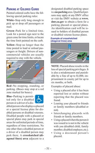 Parking at Colored Curbs
Painted colored curbs have the fol-
lowing special parking rules:
White–Stop only long enough to
pick up or drop off passengers or
mail.
Green–Park for a limited time.
Look for a posted sign next to the
green zone for time limits, or locate
the time limit painted on the curb.
Yellow–Stop no longer than the
time posted to load or unload pas-
sengers or freight. Drivers of non-
commercial vehicles are usually
required to stay with the vehicle.
Red–No stopping, standing, or
parking. (Buses may stop at a red
zone marked for buses.)
Blue–Parking is permit-
ted only for a disabled
person or a driver of a dis-
abledpersonwhodisplaysaplacard
or a special license plate for dis-
abled persons or disabled veterans.
Disabled people with a placard or
special plates may park in special
areas for unlimited periods of time,
regardless of time restrictions. No
one other than a disabled person or
a driver of a disabled person may
park there. A crosshatched (di-
agonal lines) area adjacent to a
designated disabled parking space
isanoparkingarea.Qualifiedper-
sons may apply at any DMV office
or visit the DMV website at www.
dmv.ca.gov to obtain a form for a
parking placard or special plates.
An identification card will be is-
sued to holders of disabled person
or disabled veteran license plates.
Example of crosshatched
(diagonal lines) area
NOTE: Placard abuse results in the
loss of special parking privileges. It
is also a misdemeanor and punish-
able by a fine of up to $1,000, im-
prisonment in county jail for up to
six months, or both.
Examples of placard abuse:
•	 Using a placard after it has been
reported lost or stolen without
reporting that the placard was
found.
•	 Loaning your placard to friends
or family members (disabled or
not).
•	 Interchanging placards with
friends or family members.
•	 Usingaplacardwhenthepersonit
was issued to is not in the vehicle
with you (disabled child, family
member,disabledemployer,etc.).
•	 Using a deceased person’s
placard.
- 51 -
 