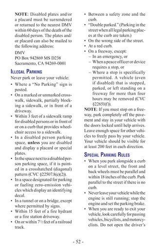 NOTE: Disabled plates and/or
a placard must be surrendered
or returned to the nearest DMV
within 60 days of the death of the
disabled person. The plates and/
or placard can also be mailed to
the following address:
DMV
PO Box 942869 MS D238
Sacramento, CA 94269-0001
Illegal Parking
Never park or leave your vehicle:
•	 Where a “No Parking” sign is
posted.
•	 On a marked or unmarked cross-
walk, sidewalk, partially block-
ing a sidewalk, or in front of a
driveway.
•	 Within 3 feet of a sidewalk ramp
for disabled persons or in front of
or on a curb that provides wheel-
chair access to a sidewalk.
•	 In a disabled person parking
space, unless you are disabled
and display a placard or special
plates.
•	 Inthespacenexttoadisabledper-
son parking space, if it is paint-
ed in a crosshatched (diagonal)
pattern (CVC §22507.8(c)(2)).
•	 In a space designated for parking
or fueling zero-emission vehi-
cles which display an identifying
decal.
•	 In a tunnel or on a bridge, except
where permitted by signs.
•	 Within 15 feet of a fire hydrant
or a fire station driveway.
•	 On or within 71
/2 feet of a railroad
track.
•	 Between a safety zone and the
curb.
•	 “Double parked.” (Parking in the
streetwhenalllegalparkingplac-
es at the curb are taken.)
•	 On the wrong side of the street.
•	 At a red curb.
•	 On a freeway, except:
–	In an emergency, or
–	 Whenapeaceofficerordevice
requires a stop, or
–	Where a stop is specifically
permitted. A vehicle (even
if disabled) that is stopped,
parked, or left standing on a
freeway for more than four
hours may be removed (CVC
§22651(f)).
NOTE: If you must stop on a free-
way, park completely off the pave-
ment and stay in your vehicle with
the doors locked until help arrives.
Leave enough space for other vehi-
cles to freely pass by your vehicle.
Your vehicle should be visible for
at least 200 feet in each direction.
Special Parking Rules
•	 When you park alongside a curb
on a level street, the front and
back wheels must be parallel and
within 18 inches of the curb. Park
parallel to the street if there is no
curb.
•	 Neverleaveyourvehiclewhilethe
engine is still running; stop the
engine and set the parking brake.
•	 When you are ready to exit your
vehicle,lookcarefullyforpassing
vehicles,bicyclists,andmotorcy-
clists. Do not open the driver’s
- 52 -
 