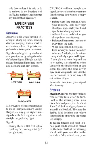 side door unless it is safe to do
so and you do not interfere with
traffic.Donotleavethedooropen
any longer than necessary.
SAFE DRIVING
PRACTICES
Signaling
Always signal when turning left
or right, changing lanes, slowing
down,orstopping;itletsotherdriv-
ers, motorcyclists, bicyclists, and
pedestrians know your intentions.
Signals may be given by hand-and-
arm positions or by using the vehi-
cle’s signal lights. If bright sunlight
makes the signal lights hard to see,
also use hand-and-arm signals.
RIGHT TURN
SLOW or STOP
LEFT TURN
Motorcyclistsoftenusehandsignals
to make themselves more visible.
Bicyclists may give right turn-
signals with their right arm held
straight out, pointing right.
Signal:
•	 During the last 100 feet before
reaching the turning point (left
or right turn).
Caution!­—Even though you
signal,donotautomaticallyassume
that the space you want to occupy
is clear.
•	 Before every lane change. Check
your mirrors, look over your
shoulder, and check your blind
spot before changing lanes.
•	 At least five seconds before you
change lanes on a freeway.
•	 Before pulling next to the curb or
away from the curb.
•	 When you change directions.
•	 Even when you do not see other
vehicles.Avehicleyoudonotsee
maysuddenlyappearandhityou.
If you plan to turn beyond an
intersection, start signaling when
you are in the intersection. If you
signal too early, the other driver
may think you plan to turn into the
intersection and he or she may pull
out in front of you.
Remember to cancel your signal
after turning.
Steering
SteeringControl–Modernvehicles
require very little effort to turn.
Look at the steering wheel as a
clock face and place your hands at
9 and 3 o’clock or slightly lower at
around8and4o’clock.Thesearethe
desired hand positions that reduce
the possibility of turning the wheel
too sharply.
To reduce forearm and hand inju-
ries, your hands should be placed
on the lower half of the steering
wheel, with your knuckles on the
outside of the wheel, and your
- 53 -
 