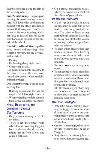 thumbs stretched along the rim of
the steering wheel.
Pull-PushSteering–Usepull-push
steering for most turning maneu-
vers. Pull down with one hand and
push up with the other. This results
in smooth steering and reduces the
potential for over steering, which
can lead to loss of control. Keep
your hands and thumbs on the out-
side of the wheel.
Hand-Over-Hand Steering–Use
hand-over-hand steering when
steering movements are critical,
such as when:
•	 Parking.
•	 Performing sharp right turns.
•	 Correcting a skid.
Use quick movements on entry to
the maneuver, and then use slow,
smooth movements when straight-
ening the wheel.
One-HandSteering–Useone-hand
steering for:
•	 Backing maneuvers that do not
require full left or right turns, or
•	 When operating vehicle controls
forinformation,safety,orcomfort.
Horn, Headlights, and
Emergency Signals
Use Your Horn
•	 Only when necessary, to avoid
collisions.
•	 To try to get “eye contact” with
other drivers. You may tap your
horn to alert another driver who
might turn in front of you and
cause a collision.
•	 On narrow mountain roads,
where you cannot see at least 200
feet ahead of your vehicle.
Do Not Use Your Horn
•	 If a driver or bicyclist is going
slowly, and you want him or her
to drive faster or get out of your
way. The driver or bicyclist may
notbeabletosafelygofaster,due
toillness,beinglost,intoxication,
or having mechanical problems
with the vehicle.
•	 To alert other drivers that they
made a mistake. Your honking
may cause them to make more
mistakes or to become angry and
retaliate.
•	 Because you may be angry or
upset.
•	 Tohonkatpedestrians,bicyclists,
ormotorcyclistsunlessnecessary
to avoid a collision. Remember
thatyourhornsoundsmuchloud-
er outside a vehicle.
NOTE: Honking your horn may
startle other drivers. It is safer
to slow down or stop instead of
honking your horn.
Use Your Headlights
•	 When it is cloudy, raining, snow-
ing, or foggy. If weather con-
ditions require you to use your
windshieldwipers,youmustturn
on your low-beam headlights —
it’s the law.
•	 On frosty mornings, when other
drivers’ windows may be icy or
“fogged.”
•	 Any time conditions (clouds,
rain, snow, dust, smoke, fog, etc.)
- 54 -
 