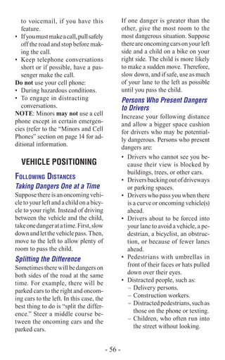 to voicemail, if you have this
feature.
•	 Ifyoumustmakeacall,pullsafely
off the road and stop before mak-
ing the call.
•	 Keep telephone conversations
short or if possible, have a pas-
senger make the call.
Do not use your cell phone:
•	 During hazardous conditions.
•	 To engage in distracting
conversations.
NOTE: Minors may not use a cell
phone except in certain emergen-
cies (refer to the “Minors and Cell
Phones” section on page 14 for ad-
ditional information.
VEHICLE POSITIONING
Following Distances
Taking Dangers One at a Time
Suppose there is an oncoming vehi-
cle to your left and a child on a bicy-
cle to your right. Instead of driving
between the vehicle and the child,
takeonedangeratatime.First,slow
downandletthevehiclepass.Then,
move to the left to allow plenty of
room to pass the child.
Splitting the Difference
Sometimestherewillbedangerson
both sides of the road at the same
time. For example, there will be
parked cars to the right and oncom-
ing cars to the left. In this case, the
best thing to do is “split the differ-
ence.” Steer a middle course be-
tween the oncoming cars and the
parked cars.
If one danger is greater than the
other, give the most room to the
most dangerous situation. Suppose
thereareoncomingcarsonyourleft
side and a child on a bike on your
right side. The child is more likely
to make a sudden move. Therefore,
slow down, and if safe, use as much
of your lane to the left as possible
until you pass the child.
Persons Who Present Dangers
to Drivers
Increase your following distance
and allow a bigger space cushion
for drivers who may be potential-
ly dangerous. Persons who present
dangers are:
•	 Drivers who cannot see you be-
cause their view is blocked by
buildings, trees, or other cars.
•	 Driversbackingoutofdriveways
or parking spaces.
•	 Drivers who pass you when there
is a curve or oncoming vehicle(s)
ahead.
•	 Drivers about to be forced into
your lane to avoid a vehicle, a pe-
destrian, a bicyclist, an obstruc-
tion, or because of fewer lanes
ahead.
•	 Pedestrians with umbrellas in
front of their faces or hats pulled
down over their eyes.
•	 Distracted people, such as:
–	Delivery persons.
–	Construction workers.
–	 Distractedpedestrians,suchas
those on the phone or texting.
–	Children, who often run into
the street without looking.
- 56 -
 