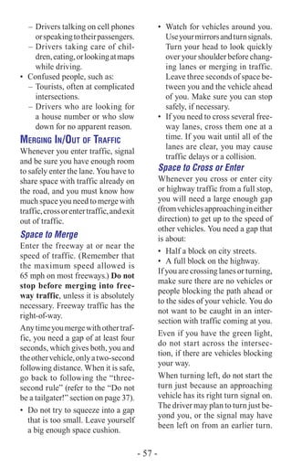 –	Drivers talking on cell phones
orspeakingtotheirpassengers.
–	Drivers taking care of chil-
dren,eating,orlookingatmaps
while driving.
•	 Confused people, such as:
–	Tourists, often at complicated
intersections.
–	Drivers who are looking for
a house number or who slow
down for no apparent reason.
Merging In/Out of Traffic
Whenever you enter traffic, signal
and be sure you have enough room
to safely enter the lane. You have to
share space with traffic already on
the road, and you must know how
much space you need to merge with
traffic,crossorentertraffic,andexit
out of traffic.
Space to Merge
Enter the freeway at or near the
speed of traffic. (Remember that
the maximum speed allowed is
65 mph on most freeways.) Do not
stop before merging into free-
way traffic, unless it is absolutely
necessary. Freeway traffic has the
right-of-way.
Anytimeyoumergewithothertraf-
fic, you need a gap of at least four
seconds, which gives both, you and
theothervehicle,onlyatwo-second
following distance. When it is safe,
go back to following the “three-
second rule” (refer to the “Do not
be a tailgater!” section on page 37).
•	 Do not try to squeeze into a gap
that is too small. Leave yourself
a big enough space cushion.
•	 Watch for vehicles around you.
Useyourmirrorsandturnsignals.
Turn your head to look quickly
over your shoulder before chang-
ing lanes or merging in traffic.
Leave three seconds of space be-
tween you and the vehicle ahead
of you. Make sure you can stop
safely, if necessary.
•	 If you need to cross several free-
way lanes, cross them one at a
time. If you wait until all of the
lanes are clear, you may cause
traffic delays or a collision.
Space to Cross or Enter
Whenever you cross or enter city
or highway traffic from a full stop,
you will need a large enough gap
(fromvehiclesapproachingineither
direction) to get up to the speed of
other vehicles. You need a gap that
is about:
•	 Half a block on city streets.
•	 A full block on the highway.
If you are crossing lanes or turning,
make sure there are no vehicles or
people blocking the path ahead or
to the sides of your vehicle. You do
not want to be caught in an inter-
section with traffic coming at you.
Even if you have the green light,
do not start across the intersec-
tion, if there are vehicles blocking
your way.
When turning left, do not start the
turn just because an approaching
vehicle has its right turn signal on.
The driver may plan to turn just be-
yond you, or the signal may have
been left on from an earlier turn.
- 57 -
 