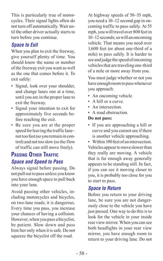 This is particularly true of motor-
cycles. Their signal lights often do
not turn off automatically. Wait un-
til the other driver actually starts to
turn before you continue.
Space to Exit
When you plan to exit the freeway,
give yourself plenty of time. You
should know the name or number
of the freeway exit you want as well
as the one that comes before it. To
exit safely:
•	 Signal, look over your shoulder,
and change lanes one at a time,
until you are in the proper lane to
exit the freeway.
•	 Signal your intention to exit for
approximately five seconds be-
fore reaching the exit.
•	 Be sure you are at the proper
speedforleavingthetrafficlane–
nottoofast(soyouremainincon-
trol) and not too slow (so the flow
of traffic can still move freely).
Passing Other Traffic
Space and Speed to Pass
Always signal before passing. Do
notpullouttopassunlessyouknow
you have enough space to pull back
into your lane.
Avoid passing other vehicles, in-
cluding motorcycles and bicycles,
on two-lane roads; it is dangerous.
Every time you pass, you increase
your chances of having a collision.
However,whenyoupassabicyclist,
be patient. Slow down and pass
him/her only when it is safe. Do not
squeeze the bicyclist off the road.
At highway speeds of 50–55 mph,
you need a 10–12 second gap in on-
coming traffic to pass safely. At 55
mph,youwilltravelover800feetin
10–12seconds;sowillanoncoming
vehicle. That means you need over
1,600 feet (or about one-third of a
mile) to pass safely. It is harder to
seeandjudgethespeedofoncoming
vehiclesthataretravelingone-third
of a mile or more away from you.
You must judge whether or not you
haveenoughroomtopasswhenever
you approach:
•	 An oncoming vehicle.
•	 A hill or a curve.
•	 An intersection.
•	 A road obstruction.
Do not pass:
•	 If you are approaching a hill or
curve and you cannot see if there
is another vehicle approaching.
•	 Within100feetofanintersection.
Vehiclesappeartomoveslowerthan
they really are moving. A vehicle
that is far enough away generally
appears to be standing still. In fact,
if you can see it moving closer to
you, it is probably too close for you
to start to pass.
Space to Return
Before you return to your driving
lane, be sure you are not danger-
ously close to the vehicle you have
just passed. One way to do this is to
look for the vehicle in your inside
rear view mirror. When you can see
both headlights in your rear view
mirror, you have enough room to
return to your driving lane. Do not
- 58 -
 