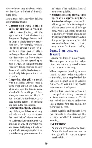thesevehiclesmayalsobedrivenin
the lane just to the left of the right
hand lane.
Avoid these mistakes when driving
around large trucks:
•	 Cutting off a truck in traffic
or on the highway to reach an
exit or turn. Cutting into the
open space in front of a truck is
dangerous. Trying to beat a truck
through a single-lane construc-
tion zone, for example, removes
the truck driver’s cushion of
safety and places you and others
in danger. Slow down and take
your turn entering the construc-
tion zone. Do not speed up to
pass a truck, so you can exit the
roadway. Take a moment to slow
down and exit behind a truck—
it will only take you a few extra
seconds.
•	 Lingering alongside a truck
when passing. Always pass a
large truck on the left side, and
after you pass the truck, move
ahead of it. Do not linger. Other-
wise,youmakeitverydifficult,if
not impossible, for the trucker to
take evasive action if an obstacle
appears in the road ahead.
•	 Followingtoocloselyortailgat-
ing. When you follow so closely
behindatruckthatyoucannotsee
the truck driver’s side view mir-
rors, the trucker cannot see you
and has no way of knowing you
are there. Tailgating a truck, or
anyvehicle,isdangerousbecause
you take away your own cushion
of safety if the vehicle in front of
you stops quickly.
•	 Underestimating the size and
speed of an approaching trac-
tor-trailer.Alargetractor-trailer
often appears to be traveling at a
slower speed because of its large
size. Many collisions involving
a passenger vehicle and a large
truckoccuratintersections,when
the passenger vehicle driver did
not realize how close the truck
was or how fast it was traveling.
Buses, Streetcars, and
Trolleys
Do not drive through a safety zone.
This is a space set aside for pedes-
trians,andmarkedbyraisedbuttons
or markers on a roadway.
When people are boarding or leav-
ingastreetcarortrolleywherethere
is no safety zone, stop behind the
vehicle’s nearest door or vehicle
platform and wait until the people
have reached a safe place.
When a bus, streetcar, or trolley
is stopped at a safety zone or at
an intersection where traffic is
controlled by a peace officer or
traffic signal, you may pass at no
more than 10 mph.
Do not overtake and pass any light
rail vehicle or streetcar on the
left side, whether it is moving or
standing.
Exceptions:
•	 Whenyouareonaone-waystreet.
•	 When the tracks are so close to
therightsidethatyoucannotpass
on the right.
- 60 -
 