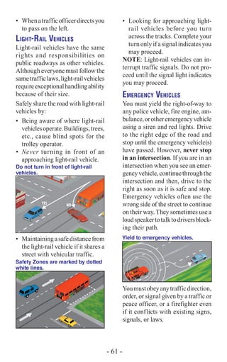 •	 Whenatrafficofficerdirectsyou
to pass on the left.
Light-Rail Vehicles
Light-rail vehicles have the same
rights and responsibilities on
public roadways as other ­vehicles.
Although everyone must follow the
same­trafficlaws,light-railvehicles
requireexceptional ­handlingability
because of their size.
Safely share the road with light-rail
vehicles by:
•	 Being aware of where light-rail
vehiclesoperate.Buildings,trees,
etc., cause blind spots for the
trolley operator.
•	 Never turning in front of an
approaching light-rail vehicle.
Do not turn in front of light-rail
vehicles.
•	 Maintainingasafedistancefrom
the light-rail vehicle if it shares a
street with vehicular traffic.
Safety Zones are marked by dotted
white lines.
•	 Looking for approaching light-
rail vehicles before you turn
across the tracks. Complete your
turn only if a signal indicates you
may proceed.
NOTE: Light-rail vehicles can in-
terrupt traffic signals. Do not pro-
ceed until the signal light indicates
you may proceed.
Emergency Vehicles
You must yield the right-of-way to
any police vehicle, fire engine, am-
bulance,orotheremergencyvehicle
using a siren and red lights. Drive
to the right edge of the road and
stop until the emergency vehicle(s)
have passed. However, never stop
in an intersection. If you are in an
intersection when you see an emer-
gencyvehicle,continuethroughthe
intersection and then, drive to the
right as soon as it is safe and stop.
Emergency vehicles often use the
wrong side of the street to continue
on their way. They sometimes use a
loudspeakertotalktodriversblock-
ing their path.
Yield to emergency vehicles.
Youmustobeyanytrafficdirection,
order, or signal given by a traffic or
peace officer, or a firefighter even
if it conflicts with existing signs,
signals, or laws.
- 61 -
 