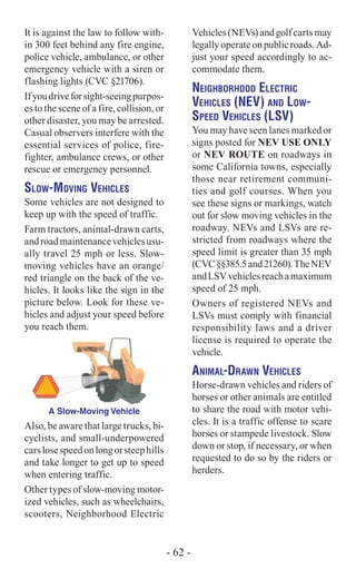 It is against the law to follow with-
in 300 feet behind any fire engine,
police vehicle, ambulance, or other
emergency vehicle with a siren or
flashing lights (CVC §21706).
Ifyoudriveforsight-seeingpurpos-
es to the scene of a fire, collision, or
other disaster, you may be arrested.
Casual observers interfere with the
essential services of police, fire-
fighter, ambulance crews, or other
rescue or emergency personnel.
Slow-Moving Vehicles
Some vehicles are not designed to
keep up with the speed of traffic.
Farm tractors, animal-drawn carts,
androadmaintenancevehiclesusu-
ally travel 25 mph or less. Slow-
moving vehicles have an orange/
red triangle on the back of the ve-
hicles. It looks like the sign in the
picture below. Look for these ve-
hicles and adjust your speed before
you reach them.
A Slow-Moving Vehicle
Also, be aware that large trucks, bi-
cyclists, and small-underpowered
carslosespeedonlongorsteephills
and take longer to get up to speed
when entering traffic.
Other types of slow-moving motor-
ized vehicles, such as wheelchairs,
scooters, Neighborhood Electric
Vehicles(NEVs)andgolfcartsmay
legallyoperateonpublicroads.Ad-
just your speed accordingly to ac-
commodate them.
Neighborhood Electric
Vehicles (NEV) and Low-
Speed Vehicles (LSV)
You may have seen lanes marked or
signs posted for NEV USE ONLY
or NEV ROUTE on roadways in
some California towns, especially
those near retirement communi-
ties and golf courses. When you
see these signs or markings, watch
out for slow moving vehicles in the
roadway. NEVs and LSVs are re-
stricted from roadways where the
speed limit is greater than 35 mph
(CVC§§385.5and21260).TheNEV
andLSVvehiclesreachamaximum
speed of 25 mph.
Owners of registered NEVs and
LSVs must comply with financial
responsibility laws and a driver
license is required to operate the
vehicle.
Animal-Drawn Vehicles
Horse-drawn vehicles and riders of
horses or other animals are entitled
to share the road with motor vehi-
cles. It is a traffic offense to scare
horses or stampede livestock. Slow
down or stop, if necessary, or when
requested to do so by the riders or
herders.
- 62 -
 