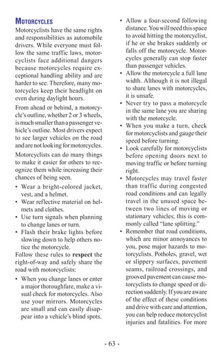 Motorcycles
Motorcyclists have the same rights
and responsibilities as automobile
drivers. While everyone must fol-
low the same traffic laws, motor-
cyclists face additional dangers
because motorcycles require ex-
ceptional handling ability and are
harder to see. Therefore, many mo-
torcycles keep their headlight on
even during daylight hours.
From ahead or behind, a motorcy-
cle’s outline, whether 2 or 3 wheels,
ismuchsmallerthanapassengerve-
hicle’s outline. Most drivers expect
to see larger vehicles on the road
andarenotlookingformotorcycles.
Motorcyclists can do many things
to make it easier for others to rec-
ognize them while increasing their
chances of being seen.
•	 Wear a bright-colored jacket,
vest, and a helmet.
•	 Wear reflective material on hel-
mets and clothes.
•	 Use turn signals when planning
to change lanes or turn.
•	 Flash their brake lights before
slowing down to help others no-
tice the motorcycle.
Follow these rules to respect the
right-of-way and safely share the
road with motorcyclists:
•	 When you change lanes or enter
a major thoroughfare, make a vi-
sual check for motorcycles. Also
use your mirrors. Motorcycles
are small and can easily disap-
pear into a vehicle’s blind spots.
•	 Allow a four-second following
distance.Youwillneedthisspace
to avoid hitting the motorcyclist,
if he or she brakes suddenly or
falls off the motorcycle. Motor-
cycles generally can stop faster
than passenger vehicles.
•	 Allow the motorcycle a full lane
width. Although it is not illegal
to share lanes with motorcycles,
it is unsafe.
•	 Never try to pass a motorcycle
in the same lane you are sharing
with the motorcycle.
•	 When you make a turn, check
for motorcyclists and gauge their
speed before turning.
•	 Look carefully for motorcyclists
before opening doors next to
moving traffic or before turning
right.
•	 Motorcycles may travel faster
than traffic during congested
road conditions and can legally
travel in the unused space be-
tween two lines of moving or
stationary vehicles; this is com-
monly called “lane splitting.”
•	 Remember that road conditions,
which are minor annoyances to
you, pose major hazards to mo-
torcyclists. Potholes, gravel, wet
or slippery surfaces, pavement
seams, railroad crossings, and
grooved pavement can cause mo-
torcyclists to change speed or di-
rectionsuddenly.Ifyouareaware
of the effect of these conditions
and drive with care and attention,
you can help reduce motorcyclist
injuries and fatalities. For more
- 63 -
 