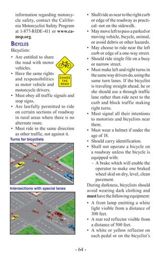 •	 Shallrideasneartotherightcurb
or edge of the roadway as practi-
cal–not on the sidewalk.
•	 Maymovelefttopassaparkedor
moving vehicle, bicycle, animal,
or avoid debris or other hazards.
•	 May choose to ride near the left
curb or edge of a one-way street.
•	 Should ride single file on a busy
or narrow street.
•	 Must make left and right turns in
thesamewaydriversdo,usingthe
same turn lanes. If the bicyclist
is traveling straight ahead, he or
she should use a through traffic
lane rather than ride next to the
curb and block traffic making
right turns.
•	 Must signal all their intentions
to motorists and bicyclists near
them.
•	 Must wear a helmet if under the
age of 18.
•	 Should carry identification.
•	 Shall not operate a bicycle on
a roadway unless the bicycle is
equipped with:
–	A brake which will enable the
operator to make one braked
wheel skid on dry, level, clean
pavement.
During darkness, bicyclists should
avoid wearing dark clothing and
musthavethefollowingequipment:
•	 A front lamp emitting a white
light visible from a distance of
300 feet.
•	 A rear red reflector visible from
a distance of 500 feet.
•	 A white or yellow reflector on
each pedal or on the bicyclist’s
information regarding motorcy-
cle safety, contact the Califor-
nia Motorcyclist Safety Program
at 1-877-RIDE-411 or www.ca-
msp.org.
Bicycles
Bicyclists:
•	 Are entitled to share
the road with motor
vehicles.
•	 Have the same rights
and responsibilities
as motor vehicle and
motorcycle drivers.
•	 Must obey all traffic signals and
stop signs.
•	 Are lawfully permitted to ride
on certain sections of roadway
in rural areas where there is no
alternate route.
•	 Must ride in the same direction
as other traffic, not against it.
STOP, LOOK
BEFORE CROSSING
RIDE A STRAIGHT LINE—DON’T TURN IN AND OUT
BETWEEN PARKED CARS. LEAVE SPACE TO AVOID
SUDDENLY OPENED DOORS.
MERGE LEFT TO PASS
VEHICLE TURNING RIGHT
Turns for bicyclists
Intersections with special lanes
- 64 -
 