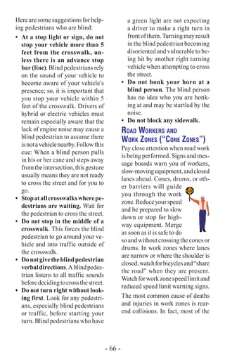 Here are somesuggestions for help-
ing pedestrians who are blind:
•	 At a stop light or sign, do not
stop your vehicle more than 5
feet from the crosswalk, un-
less there is an advance stop
bar (line). Blind pedestrians rely
on the sound of your vehicle to
become aware of your vehicle’s
presence; so, it is important that
you stop your vehicle within 5
feet of the crosswalk. Drivers of
hybrid or electric vehicles must
remain especially aware that the
lack of engine noise may cause a
blind pedestrian to assume there
isnotavehiclenearby.Followthis
cue: When a blind person pulls
in his or her cane and steps away
fromtheintersection,thisgesture
usually means they are not ready
to cross the street and for you to
go.
•	 Stopatallcrosswalkswherepe-
destrians are waiting. Wait for
the pedestrian to cross the street.
•	 Do not stop in the middle of a
crosswalk. This forces the blind
pedestrian to go around your ve-
hicle and into traffic outside of
the crosswalk.
•	 Donotgivetheblindpedestrian
verbaldirections.Ablindpedes-
trian listens to all traffic sounds
beforedecidingtocrossthestreet.
•	 Do not turn right without look-
ing first. Look for any pedestri-
ans, especially blind pedestrians
or traffic, before starting your
turn. Blind pedestrians who have
a green light are not expecting
a driver to make a right turn in
frontofthem.Turningmayresult
in the blind pedestrian becoming
disoriented and vulnerable to be-
ing hit by another right turning
vehicle when attempting to cross
the street.
•	 Do not honk your horn at a
blind person. The blind person
has no idea who you are honk-
ing at and may be startled by the
noise.
•	 Do not block any sidewalk.
Road Workers and
Work Zones (“Cone Zones”)
Pay close attention when road work
is being performed. Signs and mes-
sage boards warn you of workers,
slow-movingequipment,andclosed
lanes ahead. Cones, drums, or oth-
er barriers will guide
you through the work
zone.Reduceyourspeed
and be prepared to slow
down or stop for high-
way equipment. Merge
as soon as it is safe to do
soandwithoutcrossingtheconesor
drums. In work zones where lanes
are narrow or where the shoulder is
closed,watchforbicyclesand“share
the road” when they are present.
Watchforworkzonespeedlimitand
reduced speed limit warning signs.
The most common cause of deaths
and injuries in work zones is rear-
end collisions. In fact, most of the
- 66 -
 