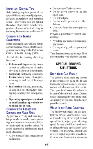 Important Driving Tips
Safe driving requires personal re-
sponsibilitytousesoundjudgment,
reflexes, experience, and common
sense—every time you are behind
the wheel of a vehicle. Another im-
portant element of safe driving is
courtesy.Becourteousatalltimes!!!
Dealing with Traffic
Congestion
Smallchangesinyourdrivinghabits
can help relieve chronic traffic con-
gestion, according to the California
Office of Traffic Safety (OTS).
Avoid the following driving
behaviors:
•	 Rubbernecking–slowing down
to look at collisions or virtually
anything else out of the ordinary.
•	 Tailgating–followingtooclosely.
•	 Unnecessary lane changes–
weaving in and out of freeway
lanes.
•	 Inattention–­eating, grooming,
talking on a cell phone, text mes-
saging, reading the newspaper,
etc.
•	 Operatingapoorly-maintained
or malfunctioning vehicle or
running out of fuel.
Dealing with Aggressive
Drivers and Road Rage
Aggressive driving and road rage
happenswhencrowdedroads,rush-
ing,andimpatiencecauseonedriver
toreactangrilytoanotherdriver.To
avoid aggressive driving and road
rage situations:
•	 Allowplentyoftimetoreachyour
destination.
•	 Do not cut off other drivers.
•	 Do not drive slowly in the left
(fast) lane.
•	 Do not tailgate.
•	 Do not make gestures to other
drivers.
•	 Use your horn for emergencies
only.
Prevent a potentially violent inci-
dent by:
•	 Avoiding eye contact with an an-
gry driver.
•	 Giving an angry driver plenty of
space.
Takethequestionnaireonpage71to
determinethetypeofdriveryouare.
Special Driving
Situations
Keep Your Car Visible
The driver’s blind spots are shown
in the graphic on page 36. If you
look only in your mirrors, you can-
notseevehiclesintheseblindspots.
Turn your head to see if a vehicle is
in one of these blind spots. Do not
lingerinanotherdriver’sblindspot.
As quickly as you can, drop back or
pass the vehicle.
What Is the Road Condition
The faster your speed, the less con-
trol you have of your vehicle. Rath-
er than driving at the legal posted
speed limit, adjust your driving
speedforroadconditionsorwhatev-
er affects the safe operation of your
vehicle. For example, should you
drive 35 mph (the posted speed lim-
it) on a curve down an icy mountain
- 68 -
 