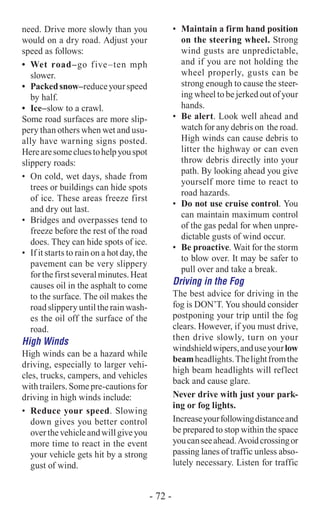need. Drive more slowly than you
would on a dry road. Adjust your
speed as follows:
•	 Wet road–go five–ten mph
slower.
•	 Packedsnow–reduceyourspeed
by half.
•	 Ice–slow to a crawl.
Some road surfaces are more slip-
pery than others when wet and usu-
ally have warning signs posted.
Herearesomecluestohelpyouspot
slippery roads:
•	 On cold, wet days, shade from
trees or buildings can hide spots
of ice. These areas freeze first
and dry out last.
•	 Bridges and overpasses tend to
freeze before the rest of the road
does. They can hide spots of ice.
•	 If it starts to rain on a hot day, the
pavement can be very slippery
forthefirstseveralminutes.Heat
causes oil in the asphalt to come
to the surface. The oil makes the
road slippery until the rain wash-
es the oil off the surface of the
road.
High Winds
High winds can be a hazard while
driving, especially to larger vehi-
cles, trucks, campers, and vehicles
withtrailers.Somepre-cautionsfor
driving in high winds include:
•	 Reduce your speed. Slowing
down gives you better control
overthevehicleandwillgiveyou
more time to react in the event
your vehicle gets hit by a strong
gust of wind.
•	 Maintain a firm hand position
on the steering wheel. Strong
wind gusts are unpredictable,
and if you are not holding the
wheel properly, gusts can be
strong enough to cause the steer-
ing wheel to be jerked out of your
hands.
•	 Be alert. Look well ahead and
watch for any debris on the road.
High winds can cause debris to
litter the highway or can even
throw debris directly into your
path. By looking ahead you give
yourself more time to react to
road hazards.
•	 Do not use cruise control. You
can maintain maximum control
of the gas pedal for when unpre-
dictable gusts of wind occur.
•	 Be proactive. Wait for the storm
to blow over. It may be safer to
pull over and take a break.
Driving in the Fog
The best advice for driving in the
fog is DON’T. You should consider
postponing your trip until the fog
clears. However, if you must drive,
then drive slowly, turn on your
windshieldwipers,anduseyourlow
beamheadlights.Thelightfromthe
high beam headlights will reflect
back and cause glare.
Never drive with just your park-
ing or fog lights.
Increaseyourfollowingdistanceand
be prepared to stop within the space
youcanseeahead.Avoidcrossingor
passing lanes of traffic unless abso-
lutely necessary. Listen for traffic
- 72 -
 