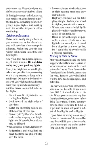 youcannotsee.Useyourwipersand
defrosterasnecessaryforbestvision.
If the fog becomes so thick that you
can barely see, consider pulling off
the roadway, activating your emer-
gency signal lights, and waiting
until the weather improves before
continuing.
Driving in Darkness
Drive more slowly at night because
you cannot see as far ahead and
you will have less time to stop for
a hazard. Make sure you can stop
within the distance lighted by your
­headlights.
Use your low beam headlights at
night when it rains. Do not drive
using only your parking lights.
Use your high beam headlights
whenever possible in open country
or dark city streets, as long as it is
not illegal. Do not blind other driv-
erswithyourhighbeamheadlights.
Dim your lights when necessary. If
another driver does not dim his or
her lights:
•	 Do not look directly into the on-
coming headlights.
•	 Look toward the right edge of
your lane.
•	 Watch the oncoming vehicle out
of the corner of your eye.
•	 Donottryto“getback”attheoth-
er driver by keeping your bright
lights on. If you do, both of you
may be blinded.
Whenyoudriveatnight,remember:
•	 Pedestrians and bicyclists are
much harder to see at night; stay
alert for them.
•	 Motorcyclesarealsohardertosee
at night because most have only
one taillight.
•	 Highway construction can take
placeatnight.Reduceyourspeed
in highway construction zones.
•	 When you leave a brightly-lit
place,driveslowlyuntilyoureyes
adjust to the darkness.
•	 Drive as far to the right as pos-
sible, when a vehicle with one
light drives toward you. It could
be a bicyclist or motorcyclist,
but it could also be a vehicle with
a missing headlight.
Driving in Rain or Snow
Many road pavements are the most
slipperywhenitfirststartstorainor
snow because oil and dust have not
yet washed away. Slow down at the
firstsignofrain,drizzle,orsnowon
the road. Turn on your windshield
wipers, low-beam headlights, and
defroster.
In a heavy rainstorm or snowstorm,
you may not be able to see more
than 100 feet ahead of your vehi-
cle. When you cannot see any far-
therthan100feet,youcannotsafely
drive faster than 30 mph. You may
have to stop from time to time to
wipe mud or snow off your wind-
shield, headlights, and taillights.
If you drive in snowy areas, carry
the correct number of chains and be
sure they will fit your drive wheels.
Learn how to put the chains on be-
fore you need to use them.
- 73 -
 