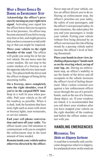 What a Driver Should Do
During an Enforcement Stop
Acknowledge the officer’s pres-
encebyturningonyourrightturn
signal. Activating your signal lets
the officer know that you recognize
his or her presence. An officer may
becomealarmedifyoufailtorecog-
nize him or her, and might perceive
thatyouhaveareasontoavoidyield-
ing or that you might be impaired.
Move your vehicle to the right
shoulder of the road. The officer
will guide you using his or her pa-
trol vehicle. Do not move onto the
center median. Do not stop in the
center median of a freeway or on
theoppositesideofatwo-laneroad-
way.Thisplacesboththedriverand
the officer in danger of being hit by
oncoming traffic.
On a freeway, move completely
onto the right shoulder, even if
you’re in the carpool/HOV lane.
Stop in a well lit area when pos-
sible. Pull your vehicle as far off
the roadway as possible. When it
is dark, look for locations that have
more light such as areas with street
or freeway lights, near restaurants,
or service stations.
End your cell phone conversa-
tion and turn off your radio. The
officer needs your full attention to
communicate with you to complete
the enforcement stop in the least
amount of time needed.
Remaininsideyourvehicleunless
otherwise directed by the officer.
Never step out of your vehicle, un-
less an officer directs you to do so.
During an enforcement stop, the
officer’s priorities are your safety,
the safety of your passengers, and
theofficer’sownpersonalsafety.In
most situations, the safest place for
you and your passengers is inside
your vehicle. Exiting your vehicle
without first being directed by an
officercanincreasetheriskofbeing
struck by a passing vehicle and/or
increase the officer’s level of feel-
ing threatened.
Placeyourhandsinclearview,in-
cludingallpassengers’handssuch
as on the steering wheel, on top of
your lap, etc. During an enforce-
ment stop, an officer’s inability to
see the hands of the driver and all
occupants in the vehicle increases
the officer’s level of feeling threat-
ened. Most violent criminal acts
against a law enforcement officer
occur through the use of a person’s
hands, such as the use of a firearm,
sharp object, etc. If your windows
are tinted, it is recommended that
you roll down your windows after
you have stopped your vehicle on
the right shoulder of the roadway
and before the officer makes con-
tact with you.
HANDLING EMERGENCIES
Mechanical Tips
Skids on Slippery Surfaces
A road that is normally safe can be-
comedangerouswhenitisslippery.
Iceandpackedsnowontheroadcan
- 75 -
 