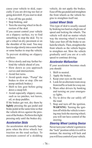 cause your vehicle to skid, espe-
cially if you are driving too fast or
going downhill. If you start to skid:
•	 Ease off the gas pedal,
•	 Stop braking, and
•	 Turn the steering wheel in the di-
rection of the skid.
If you cannot control your vehicle
on a slippery surface, try to find
something to stop the skid. Try to
get a wheel on dry pavement or on
the shoulder of the road. You may
havetoedgeslowlyintoasnowbank
or some bushes to stop the vehicle.
To prevent skidding on slippery
surfaces:
•	 Drive slowly and stay farther be-
hind the vehicle ahead of you.
•	 Slow down as you approach
curves and intersections.
•	 Avoid fast turns.
•	 Avoid quick stops. “Pump” the
brakes to slow or stop. (Do not
pump antilock brakes.)
•	 Shift to low gear before going
down a steep hill.
•	 Avoid especially slippery areas,
such as ice patches, wet leaves,
oil, or deep puddles.
If the brakes get wet, dry them by
lightly pressing the gas pedal and
brake pedal at the same time so that
the vehicle drives against the pres-
sureofthebrakes.Performthislight
pressing only until the brakes dry.
Acceleration Skids
An acceleration skid usually hap-
pens when the drive wheels lose
traction on the road surface. To
maintain control of a skidding
vehicle, do not apply the brakes.
Easeoffthegaspedalandstraighten
the front wheels as the vehicle be-
gins to straighten itself out.
Locked Wheel Skids
This type of skid is usually caused
by braking too hard at a high rate of
speed and locking the wheels. The
vehicle will skid no matter which
way the steering wheel is turned.
Take your foot off the brake to un-
lockthewheels.Then,straightenthe
front wheels as the vehicle begins
to straighten out. Slow the vehicle
­gradually until you are at a safe
speed to continue driving.
Accelerator Malfunction
If your accelerator becomes stuck
you should:
1.	 Shift to neutral.
2.	 Apply the brakes.
3.	 Keep your eyes on the road.
4.	 Lookforanalternaterouteaway
fromtrafficorlookforawayout.
5.	 Warn other drivers by honking
and turning on your emergen-
cy lights.
6.	 Try to drive the car safely off
the road.
7.	 Stop and turn off the ignition.
Warning: Turning the igni-
tionoffwhilethevehicleismov-
ingmaylockthesteeringwheel;
you will not have control of the
steering.
Steering Wheel Locking Device
Neverturnyourvehicle’signitionto
the“lock” position whileitisstillin
motion; the steering will lock and
youwilllosecontrolofyourvehicle.
- 76 -
 