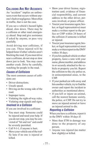 Collisions Are Not Accidents
An “accident” implies an unfore-
seen event that occurs without any-
one’sfaultornegligence.Mostoften
in traffic, that is not the case.
If you see a vehicle’s hazard lights
ahead, slow down. There may be
a collision or other road emergen-
cy ahead. Stop and give assistance
if asked by anyone, or pass very
carefully.
Avoid driving near collisions, if
you can. Those injured will be
helped faster if other vehicles aren’t
blocking the road. If you must drive
near a collision, do not stop or slow
down just to look. You may cause
another crash. Drive by carefully,
watching for people in the road.
Causes of Collisions
The most common causes of colli-
sions are:
•	 Driver distractions.
•	 Unsafe speed.
•	 Driving on the wrong side of the
road.
•	 Improper turns.
•	 Violating the right-of-way rules.
•	 Violating stop signals and signs.
Involved in a Collision
If you are involved in a collision:
•	 You must stop. Someone could
be injured and need your help. If
you do not stop, you may be con-
victed of “hit and run” and could
be severely punished.
•	 Call 9-1-1, if anyone is hurt.
•	 Move your vehicle out of the traf-
fic lane if no one is injured or
killed.
•	 Show your driver license, regis-
tration card, evidence of finan-
cial responsibility, and current
address to the other driver, per-
sons involved, or peace officer.
•	 You(oryourinsuranceagent,bro-
ker, or legal representative) must
make a written report to the po-
lice or CHP within 24 hours of
the collision if someone is killed
or injured.
•	 You(oryourinsuranceagent,bro-
ker, or legal representative) must
makeawrittenreporttotheDMV
within 10 days.
•	 Ifyouhitaparkedvehicleorother
property, leave a note with your
name,phonenumber,andaddress
in or securely attached to the ve-
hicle or property you hit. Report
the collision to the city police or,
in unincorporated areas, to the
CHP.
•	 If your parked car rolls away and
hitsanothervehicle,trytofindthe
owner and report the incident to
authorities as mentioned above.
•	 If you kill or injure an animal,
call the nearest humane society,
the police, or CHP. Do not try to
move an injured animal or leave
an injured animal to die.
Reporting a Collision
When you have a collision, report it
to the DMV within 10 days if:
•	 More than $750 in damage was
done to the property of any
person.
•	 Anyone was injured (no matter
how slightly) or killed.
- 77 -
 