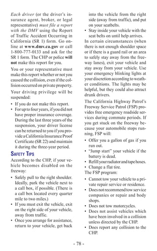 Each driver (or the driver’s in-
surance agent, broker, or legal
representative) must file a report
with the DMV using the Report
of Traffic Accident Occurring in
California (SR 1) form. Go on-
line at www.dmv.ca.gov or call
1-800-777-0133 and ask for the
SR 1 form. The CHP or police will
not make this report for you.
You or your representative must
make this report whether or not you
caused the collision, even if the col-
lision occurred on private property.
Your driving privilege will be
suspended:
•	 If you do not make this report.
•	 Foruptofouryears,ifyoudidnot
have proper insurance coverage.
During the last three years of the
suspension, your driver license
can be returned to you if you pro-
videaCaliforniaInsuranceProof
Certificate (SR 22) and maintain
it during the three-year period.
Safety Tips
According to the CHP, if your ve-
hicle becomes disabled on the
freeway:
•	 Safely pull to the right shoulder.
Ideally, park the vehicle next to
a call box, if possible. (There is
a call box located every quarter
mile to two miles.)
•	 If you must exit the vehicle, exit
on the right side of your vehicle,
away from traffic.
•	 Once you arrange for assistance,
return to your vehicle, get back
into the vehicle from the right
side (away from traffic), and put
on your seatbelts.
•	 Stay inside your vehicle with the
seat belts on until help arrives.
In certain circumstances (when
there is not enough shoulder space
or if there is a guard rail or an area
to safely stay away from the free-
way lanes), exit your vehicle and
stay away from your vehicle. Use
your emergency blinking lights at
yourdiscretionaccordingtoweath-
er conditions. The lights may be
helpful, but they could also attract
drunk drivers.
The California Highway Patrol’s
Freeway Service Patrol (FSP) pro-
vides free emergency roadside ser-
vices during commute periods. If
you get stuck on the freeway be-
cause your automobile stops run-
ning, FSP will:
•	 Offer you a gallon of gas if you
run out.
•	 “Jump start” your vehicle if the
battery is dead.
•	 Refillyourradiatorandtapehoses.
•	 Change a flat tire.
The FSP program:
•	 Cannot tow your vehicle to a pri-
vate repair service or residence.
•	 Doesnotrecommendtowservice
companies or repair and body
shops.
•	 Does not tow motorcycles.
•	 Does not assist vehicles which
have been involved in a collision
unless directed by the CHP.
•	 Does report any collision to the
CHP.
- 78 -
 