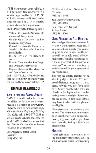 If FSP cannot start your vehicle, it
will be towed free of charge to a
location approved by the CHP. FSP
will also contact additional assis-
tance for you. The CHP will notify
an auto club or towing service.
TheFSPservesthefollowingareas:
•	 Valley Division–the Sacramento
metro and Tracy areas
•	 Golden Gate Division–the San
Francisco Bay Area
•	 CentralDivision–theFresnoarea
•	 Southern Division–the Los An-
geles Basin
•	 Inland Division–the Riverside
area
•	 Border Division–the San Diego
and Orange County areas
•	 Coastal Division–the Monterey
and Santa Cruz areas
Call1-800-TELLCHP(835-5247)to
find out if the FSP operates where
you are and how to contact the FSP.
DRIVER READINESS
Safety for the Aging Driver
DMV has published a handbook
specifically for senior drivers.
Please go online at www.dmv.
ca.gov to view or download a copy
oftheSeniorGuideforSafeDriving
(DL 625), call 1-800-777-0133 to
requestacopytobemailed,gotothe
local DMV field office, or contact
the Senior Driver Ombudsman
Program in your area:
Los Angeles/Central Coast
Counties
(310) 615-3552
Northern California/Sacramento
Counties
(916) 657-6464
San Diego/Orange County
(714) 705-1588
San Francisco/Oakland
& Bay Areas
(510) 563-8998
Good Vision for All Drivers
You need good vision to drive safe-
ly (see Vision section, page 16). If
you cannot see clearly, you cannot
judge distances or spot trouble, and
youwillnotbeabletomakethebest
judgments. You also need to see pe-
ripherally or “out of the corner of
your eye” to spot cars coming up
beside you while your eyes are on
the road ahead.
You may see clearly and still not be
able to judge distances. You need
good distance judgment so you
know how far you are from other
cars. Many people who may see
clearly in the daytime have trouble
seeing clearly at night. Some peo-
ple see poorly in dim light. Others
may have trouble with the glare of
headlights.
Have your eyes checked every year
or two. You may never know about
poor peripheral vision or poor dis-
tance judgment, unless you have
your eyes checked by a healthcare
professional.
Hearing
Hearing is more important to driv-
ing than many people realize. The
soundofhorns,asiren,orscreeching
- 79 -
 