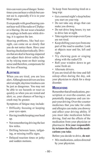 tirescanwarnyouofdanger.Some-
timesyoucanhearavehiclebutcan-
not see it, especially if it is in your
blind spots.
Evenpeoplewithgoodhearingcan-
nothearwelliftheradioorCDplay-
er is blaring. Do not wear a headset
or earplugs in both ears while driv-
ing; it is against the law.
Hearing problems, like bad eye-
sight, can come on so slowly that
you do not notice them. Have your
hearingcheckedperiodically.Driv-
ersthataredeaforhearing-impaired
can adjust their driver safety hab-
its by relying more on their seeing
senseandtherefore,compensatefor
the loss of hearing.
Alertness
When you are tired, you are less
alert.Althoughmostdriversareless
alertatnight;daytimetirednesscan
be just as dangerous. You may not
be able to see hazards or react as
quickly as when you are rested and
alert; so, your chances of having a
crash may be greater.
Symptoms of fatigue may include:
•	 Difficulty focusing or keeping
your eyes open.
•	 Havingtroublekeepingyourhead
up.
•	 Notrememberingdrivingthelast
few miles.
•	 Drifting between lanes, tailgat-
ing, or missing traffic signs.
•	 Delayed reaction times or jerky
and sudden motions.
To keep from becoming tired on a
long trip:
•	 Get a normal night’s sleep before
you start on your trip.
•	 Do not take any drugs that can
make you drowsy.
•	 Do not drive long hours; try not
to drive late at night.
•	 Takeregularreststopsevenifyou
are not tired.
•	 Keepshiftingyoureyesfromone
part of the road to another. Look
at objects near and far, left and
right.
•	 Try chewing gum or singing
along with the radio/CD.
•	 Roll your window down to get
some fresh air.
•	 Alternate drivers.
If you are tired all the time and fall
asleep often during the day, ask
your physician to check for a sleep
disorder.
Medications
Rememberthatallmedications,pre-
scription or over-the-counter, are
potentially dangerous and can im-
pairyourdriving.Over-the-counter
medicines that you take for colds
and allergies can make you drowsy
and affect your driving ability. If
you must take medication before
driving, find out the effects of the
medication from your physician or
pharmacist. It is your responsibil-
itytoknowtheeffectsofthemedi-
cations you take.
Before you decide to drive, do not:
•	 Mixmedications,unlessdirected
by your physician.
- 80 -
 
