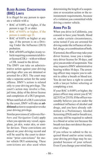 Blood Alcohol Concentration
(BAC) Limits
It is illegal for any person to oper-
ate a vehicle with a:
•	 BAC of 0.08% or higher, if the
person is age 21 or older.
•	 BAC of 0.01% or higher, if the
person is under age 21.
•	 BAC of 0.01% or higher at any
age, if the person is on a Driv-
ing Under the Influence (DUI)
probation.
•	 BACof0.04%orhigher,inanyve-
hiclerequiringacommercialdriv-
erlicense(CDL)—withorwithout
a CDL issued to the driver.
The DMV can take an adminis-
trative action against your driving
privilege after you are detained or
arrested for a DUI. The court may
take a separate action for the same
offense. DMV’s action is related
only to your driving privilege. The
court’s action may involve a fine,
jail time, delay of the driver license
and completion of a DUI program.
When notified of a DUI conviction
by the court, DMV will take an ad-
ditionalactiontosuspendorrevoke
your driving privilege.
Similarprovisions(CaliforniaHar-
bors and Navigation Code) apply
when you operate any vessel, aqua-
plane, jet skis, water skis, or simi-
lar devices. These convictions are
placed on your driving record and
will be used by the court to deter-
mine “prior convictions” for mo-
tor vehicle DUI sentencing. These
convictions are also used when
determining the length of a suspen-
sion or revocation action or the re-
instatement requirements, because
of a violation you committed while
driving a motor vehicle.
Admin Per Se
When you drive in California, you
consent to have your breath, blood
or, under certain circumstances,
urine tested if you are arrested for
drivingundertheinfluenceofalco-
hol,drugs,oracombinationofboth.
Ifarrested,theofficermaytakeyour
driver license, issue you a tempo-
rary driver license for 30 days, and
giveyouanorderofsuspension.You
may request a DMV administrative
hearing within 10 days. The arrest-
ing officer may require you to sub-
mit to either a breath or blood test.
You do not have a right to consult
with a lawyer before selecting or
completing a test.
If your BAC is 0.08% or higher, the
peace officer may arrest you (CVC
§§23152or23153).Iftheofficerrea-
sonably believes you are under the
combined influence of alcohol and
drugs, and you have already sub-
mitted to a Preliminary Alcohol
Screening (PAS) and/or breath test,
you may still be required to submit
to a blood or urine test because the
breath test does not detect the pres-
ence of drugs.
If you refuse to submit to the re-
quired blood and/or urine test(s),
your driving privilege may be sus-
pended because of your refusal.
Even if you change your mind later,
- 86 -
 