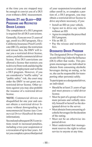 at the time you are stopped may
be enough to convict you of a DUI
even without a BAC measurement.
Drivers 21 and Older­—DUI
Programs and Restricted
Driver Licenses
The completion of a DUI program
is required for all DUI convictions.
Generally,ifyouareover21yearsof
age, enroll in a DUI program, file a
California Insurance Proof Certifi-
cate (SR 22), and pay the restriction
and reissue fees, the DMV will is-
sue you a restricted driver license,
unlessyouholdacommercialdriver
license. First DUI convictions are
allowed a license that restricts you
todriveto/fromworkandduringthe
course of employment and to/from
a DUI program. However, if you
are considered a “traffic safety” or
“public safety” risk, the court may
order the DMV to not grant you a
restricted driver license. Other ac-
tions against you may also prohibit
the issuance of a restricted driver
license.
NOTE: Commercial drivers are
disqualified for one year and can-
not obtain a restricted driver li-
cense without downgrading to a
noncommercial license (see Com-
mercial Driver Handbook for more
information).
SecondandsubsequentDUIconvic-
tions result in increased penalties,
including a two-year suspension or
a revocation of up to four years. Af-
teryoucompleteaprescribedperiod
of your suspension/revocation and
either enroll in, or complete a por-
tion of, a DUI program, you may
obtain a restricted driver license to
drive anywhere necessary, if you:
•	 Install an IID on your vehicle.
•	 Agree not to drive any vehicle
without an IID.
•	 Agreetocompletetheprescribed
DUI program.
•	 File an SR 22.
•	 Pay the reissue and restriction
fees.
Designated Driver Program
The Designated Driver Program is
ananti-DrivingUndertheInfluence
(DUI) effort that works. This pro-
gram encourages one individual to
abstain from consuming alcoholic
beverages during an outing, so he
or, she can be responsible for trans-
porting other person(s) safely.
Toparticipateasadesignateddriver,
an individual:
•	 Should be at least 21 years of age
and must possess a valid driver
license.
•	 Must be part of a group of two or
more persons and verbally iden-
tify himself or herself as the des-
ignated driver to the server.
•	 Mustabstainfromconsumingal-
coholicbeveragesfortheduration
of the outing.
•	 Must not be an otherwise im-
paired driver.
•	 Must understand that manage-
ment reserves the right to refuse
service to anyone at any time.
- 88 -
 