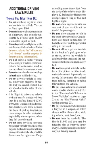 ADDITIONAL DRIVING
laws/RULES
Things You Must Not Do:
•	 Do not smoke at any time when
a minor is in the vehicle. You can
be fined up to $100.
•	 Donotdumporabandonanimals
on a highway. This crime is pun-
ishable by a fine of up to $1,000,
six months in jail, or both.
•	 Do not operate a cell phone with-
out the use of a hands-free device
(minors, refer to the “Minors and
Cell Phones” section on page 14
for pertaining information).
•	 Do not drive a motor vehicle
while using a wireless communi-
cations device to write, send, or
readtext-basedcommunications.
•	 Donotwearaheadsetorearplugs
in both ears while driving.
•	 Do not drive a vehicle so load-
ed, either with property or peo-
ple, that you cannot control it, or
see ahead or to the sides of your
vehicle.
•	 It is illegal to drive any vehicle
with an unsafe, unsecured load
that is a safety hazard (CVC
24002(a)). Unsecured loads (lad-
ders, buckets, and loose items in
the back of pickup trucks) can
cause danger for other motorists,
especially motorcycles, when
they fall onto the road.
•	 Do not carry anything in or on a
passenger vehicle which extends
beyondthefendersontheleftside
or more than 6 inches beyond the
fenders on the right side. Cargo
extending more than 4 feet from
the back of the vehicle must dis-
play a 12-inch red or fluorescent
orange square flag or two red
lights at night.
•	 Do not allow anyone to ride on
any part of your vehicle not in-
tended for passengers.
•	 Do not allow anyone to ride in
thetrunkofyourvehicle.Convic-
tions will result in penalties for
both the driver and the person(s)
riding in the trunk.
•	 Do not allow a person to ride
in the back of a pickup or oth-
er truck, unless the vehicle is
equipped with seats and the per-
sonusesboththeseatandasafety
belt.
•	 Do not transport animals in the
back of a pickup or other truck
unless the animal is properly se-
cured; this prevents the animal
from falling, jumping or being
thrown from the vehicle.
•	 Do not leave a child or an animal
unattended in a hot vehicle (refer
to the “Unattended Children in
Motor Vehicles” section on page
23 and the “Hot Weather Risks”
section on page 23).
•	 Do not tow anyone who is riding
a bicycle, in a wagon, on roller
skates, roller blades, skis, sled,
toy vehicle, skateboard, etc.
•	 Do not litter the roadside. The
fine is $1,000 and you may be
forced to pick up what you threw
away.Litteringconvictionsshow
on your driving record.
- 89 -
 