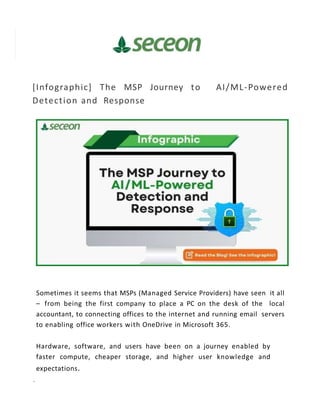 [Infographic] The MSP Journey to AI/ML-Powered
Detection and Response
Sometimes it seems that MSPs (Managed Service Providers) have seen it all
– from being the first company to place a PC on the desk of the local
accountant, to connecting offices to the internet and running email servers
to enabling office workers with OneDrive in Microsoft 365.
Hardware, software, and users have been on a journey enabled by
faster compute, cheaper storage, and higher user knowledge and
expectations.
 