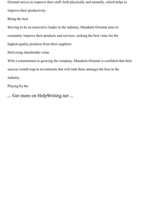 Oriental strives to improve their staff, both physically and mentally, which helps to
improve their productivity.
Being the best
Striving to be an innovative leader in the industry, Mandarin Oriental aims to
constantly improve their products and services, seeking the best value for the
highest quality products from their suppliers.
Delivering shareholder value
With a commitment to growing the company, Mandarin Oriental is confident that their
success would reap in investments that will rank them amongst the best in the
industry.
Playing by the
... Get more on HelpWriting.net ...
 