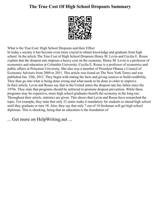 The True Cost Of High School Dropouts Summary
What is the True Cost: High School Dropouts and their Effect
In today s society it has become even more crucial to obtain knowledge and graduate from high
school. In the article The True Cost of High School Dropouts Henry M. Levin and Cecilia E. Rouse
explain that the dropout rate imposes a heavy cost on the economy. Henry M. Levin is a professor of
economics and education at Columbia University. Cecilia E. Rouse is a professor of economics and
public affairs at Princeton University. She also was a member of President Obama s Council of
Economic Advisers from 2009 to 2011. This article was found on The New York Times and was
published Jan. 25th, 2012. They begin with stating the facts and giving sources to build credibility.
They then go into what is being done wrong and what needs to be done in order to improve.
In their article, Levin and Rouse say that in the United states the dropout rate has fallen since the
1970s. They state that programs should be enforced to promote dropout prevention. While these
programs may be expensive, more high school graduates benefit the economy in the long run.
Throughout their article, statistics are given. This shows that Levin and Rouse have researched the
topic. For example, they state that only 21 states make it mandatory for students to attend high school
until they graduate or turn 18. Also, they say that only 7 out of 10 freshman will get high school
diplomas. This is shocking, being that an education is the foundation of
... Get more on HelpWriting.net ...
 