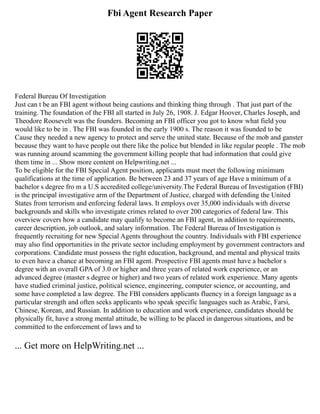 Fbi Agent Research Paper
Federal Bureau Of Investigation
Just can t be an FBI agent without being cautions and thinking thing through . That just part of the
training. The foundation of the FBI all started in July 26, 1908. J. Edgar Hoover, Charles Joseph, and
Theodore Roosevelt was the founders. Becoming an FBI officer you got to know what field you
would like to be in . The FBI was founded in the early 1900 s. The reason it was founded to be
Cause they needed a new agency to protect and serve the united state. Because of the mob and ganster
because they want to have people out there like the police but blended in like regular people . The mob
was running around scamming the government killing people that had information that could give
them time in ... Show more content on Helpwriting.net ...
To be eligible for the FBI Special Agent position, applicants must meet the following minimum
qualifications at the time of application. Be between 23 and 37 years of age Have a minimum of a
bachelor s degree fro m a U.S accredited college/university.The Federal Bureau of Investigation (FBI)
is the principal investigative arm of the Department of Justice, charged with defending the United
States from terrorism and enforcing federal laws. It employs over 35,000 individuals with diverse
backgrounds and skills who investigate crimes related to over 200 categories of federal law. This
overview covers how a candidate may qualify to become an FBI agent, in addition to requirements,
career description, job outlook, and salary information. The Federal Bureau of Investigation is
frequently recruiting for new Special Agents throughout the country. Individuals with FBI experience
may also find opportunities in the private sector including employment by government contractors and
corporations. Candidate must possess the right education, background, and mental and physical traits
to even have a chance at becoming an FBI agent. Prospective FBI agents must have a bachelor s
degree with an overall GPA of 3.0 or higher and three years of related work experience, or an
advanced degree (master s degree or higher) and two years of related work experience. Many agents
have studied criminal justice, political science, engineering, computer science, or accounting, and
some have completed a law degree. The FBI considers applicants fluency in a foreign language as a
particular strength and often seeks applicants who speak specific languages such as Arabic, Farsi,
Chinese, Korean, and Russian. In addition to education and work experience, candidates should be
physically fit, have a strong mental attitude, be willing to be placed in dangerous situations, and be
committed to the enforcement of laws and to
... Get more on HelpWriting.net ...
 