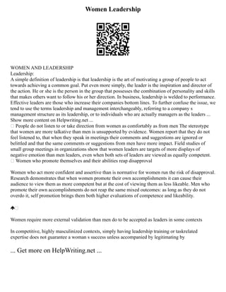 Women Leadership
WOMEN AND LEADERSHIP
Leadership:
A simple definition of leadership is that leadership is the art of motivating a group of people to act
towards achieving a common goal. Put even more simply, the leader is the inspiration and director of
the action. He or she is the person in the group that possesses the combination of personality and skills
that makes others want to follow his or her direction. In business, leadership is welded to performance.
Effective leaders are those who increase their companies bottom lines. To further confuse the issue, we
tend to use the terms leadership and management interchangeably, referring to a company s
management structure as its leadership, or to individuals who are actually managers as the leaders ...
Show more content on Helpwriting.net ...
 People do not listen to or take direction from women as comfortably as from men The stereotype
that women are more talkative than men is unsupported by evidence. Women report that they do not
feel listened to, that when they speak in meetings their comments and suggestions are ignored or
belittled and that the same comments or suggestions from men have more impact. Field studies of
small group meetings in organizations show that women leaders are targets of more displays of
negative emotion than men leaders, even when both sets of leaders are viewed as equally competent.
 Women who promote themselves and their abilities reap disapproval
Women who act more confident and assertive than is normative for women run the risk of disapproval.
Research demonstrates that when women promote their own accomplishments it can cause their
audience to view them as more competent but at the cost of viewing them as less likeable. Men who
promote their own accomplishments do not reap the same mixed outcomes: as long as they do not
overdo it, self promotion brings them both higher evaluations of competence and likeability.

Women require more external validation than men do to be accepted as leaders in some contexts
In competitive, highly masculinized contexts, simply having leadership training or taskrelated
expertise does not guarantee a woman s success unless accompanied by legitimating by
... Get more on HelpWriting.net ...
 