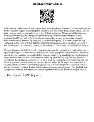 Indigenous Policy Making
Policy making can be a complicated process, from identifying issues that need to be addressed right up
to the evaluation stage to ensure that policy aims have been met. When determining whether a case of
policy making has been successful or not is thus difficult to pinpoint. This paper will look into two
cases of policy making, the Strategic Indigenous Housing and Infrastructure Program (SIHIP)
established in 2007, as well as Australia s immigration policy towards asylum seekers through
Operation Sovereign Borders. By comparing both cases to the policy cycle model, as put forth by
Althaus et. al, this paper will then deduce whether the aforementioned cases have been successful or
not. Although there are many ways to analyse the process of ... Show more content on Helpwriting.net
...
Up until this point, the SIHIP s overall policy design is sound; key issues have been identified, more
specific challenges have been deduced and analysed, and an appropriate (albeit ambitious) proposal to
combat the root issues has been put forth. It is when the policy cycle model is followed onto the next
stage of consultation that sees a deviation from producing an effective policy. The use of external
consultants, though being a reasonable tool to aid in ensuring community needs were being met, was
found to be over exhausted, and meant that the allocated budget for the project was insufficient in
order to actually construct and repair the proposed houses. Contributing to this increase in costs was
that the community response detailed that the proposed housing was inadequate. This feedback was
accepted and therefore included in SIHIP, resulting in the cost increase from $450,000 per house to
... Get more on HelpWriting.net ...
 