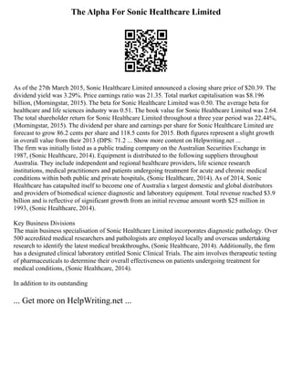 The Alpha For Sonic Healthcare Limited
As of the 27th March 2015, Sonic Healthcare Limited announced a closing share price of $20.39. The
dividend yield was 3.29%. Price earnings ratio was 21.35. Total market capitalisation was $8.196
billion, (Morningstar, 2015). The beta for Sonic Healthcare Limited was 0.50. The average beta for
healthcare and life sciences industry was 0.51. The book value for Sonic Healthcare Limited was 2.64.
The total shareholder return for Sonic Healthcare Limited throughout a three year period was 22.44%,
(Morningstar, 2015). The dividend per share and earnings per share for Sonic Healthcare Limited are
forecast to grow 86.2 cents per share and 118.5 cents for 2015. Both figures represent a slight growth
in overall value from their 2013 (DPS: 71.2 ... Show more content on Helpwriting.net ...
The firm was initially listed as a public trading company on the Australian Securities Exchange in
1987, (Sonic Healthcare, 2014). Equipment is distributed to the following suppliers throughout
Australia. They include independent and regional healthcare providers, life science research
institutions, medical practitioners and patients undergoing treatment for acute and chronic medical
conditions within both public and private hospitals, (Sonic Healthcare, 2014). As of 2014, Sonic
Healthcare has catapulted itself to become one of Australia s largest domestic and global distributors
and providers of biomedical science diagnostic and laboratory equipment. Total revenue reached $3.9
billion and is reflective of significant growth from an initial revenue amount worth $25 million in
1993, (Sonic Healthcare, 2014).
Key Business Divisions
The main business specialisation of Sonic Healthcare Limited incorporates diagnostic pathology. Over
500 accredited medical researchers and pathologists are employed locally and overseas undertaking
research to identify the latest medical breakthroughs, (Sonic Healthcare, 2014). Additionally, the firm
has a designated clinical laboratory entitled Sonic Clinical Trials. The aim involves therapeutic testing
of pharmaceuticals to determine their overall effectiveness on patients undergoing treatment for
medical conditions, (Sonic Healthcare, 2014).
In addition to its outstanding
... Get more on HelpWriting.net ...
 