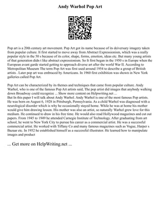 Andy Warhol Pop Art
Pop art is a 20th century art movement. Pop Art got its name because of its deiversary imagery taken
from popular culture. It first started to move away from Abstract Expressionism, which was a really
popular style in the 50 s because of its color, shape, forms, emotion, ideas etc. But many young artists
of that generation didn t like abstract expressionism. So It first began in the 1950 s in Europe when the
European avant garde started getting to approach diverse art after the world War II. According to
Metropolitan Museum The term Pop Art was first used around 1954 to describe a group of British
artists . Later pop art was embraced by Americans. In 1960 first exhibition was shown in New York
galleries called Pop Art.
Pop Art can be characterized by its themes and techniques that came from popular culture. Andy
Warhol, who is one of the famous Pop Art artists said, The pop artist did images that anybody walking
down Broadway could recognize ... Show more content on Helpwriting.net ...
But In this paper I will talk about Andy Warhol. Andy Warhol is one of the most famous Pop artists.
He was born on August 6, 1928 in Pittsburgh, Pennsylvania. As a child Warhol was diagnosed with a
neurological disorder which is why he occasionally stayed home. While he was at home his mother
would give him drawing lesson. His mother was also an artist, so naturally Warhol grew love for this
medium. He continued to draw in his free time. He would also read Hollywood magazines and cut out
papers. From 1945 to 1949 he attended Carnegie Institute of Technology. After graduating from art
school, he went to New York City to pursue his career as a commercial artist. He was a successful
commercial artist. He worked with Tiffany Co and many famous magazines such as Vogue, Harper s
Bazaar etc. In 1952 he established himself as a successful illustrator. He learned how to manipulate
images and product
... Get more on HelpWriting.net ...
 