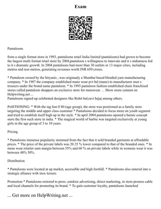 Exam
Pantaloons
from a single format store in 1993, pantaloons retail India limited (pantaloons) had grown to become
the largest multi format retail store by 2004,pantaloon s willingness to innovate and it s indianness led
to it s dramatic growth. In 2004 pantaloons had more than 30 outlets in 13 major cities, including
metros and non metros, generating revenues worth INR 650 crores.
* Pantaloon owned by the biryanis , was originaaly a Mumbai based blended yarn manufacturing
company. * In 1987 the company established manz wear pvt ltd (manz) to manufacturer men s
trousers under the brand name pantaloon. * In 1993 pantaloon fashion established chain franchised
stores called pantaloon shoppers an exclusive store for menswear. ... Show more content on
Helpwriting.net ...
Pantaloons signed up celebrated designers like Rohit bal,ravi bajaj among others.
PoSITIONING: * With the tag line 0 80 (age group), the store was positioned as a family store
targeting the middle and upper class customer * Pantaloons decided to focus more on youth segment
and tried to establish itself high up in the style. * In april 2004 pantaloons opened a barnie concept
store the first such store in india. * The magical world of barbie was targeted exclusively at young
girls in the age group of 3 to 10 years.
Pricing
* Pantaloons immense popularity stemmed from the fact that it sold branded garments at affordable
prices. * The price of the private labels was 20 25 % lower compared to that of the branded ones. * In
mens wear retailer earn margin between 55% and 60 % on private labels while in womens wear it was
between 48% 50%.
Distribution
* Pantaloons were located at up market, accessible and high footfall. * Pantaloons also entered into a
strategic alliance with inox leisure.
Promotion * Pantaloons restored to press ,outdoor advertising, direct marketing, in store promos cable
and local channels for promoting its brand. * To gain customer loyalty, pantaloons launched
... Get more on HelpWriting.net ...
 