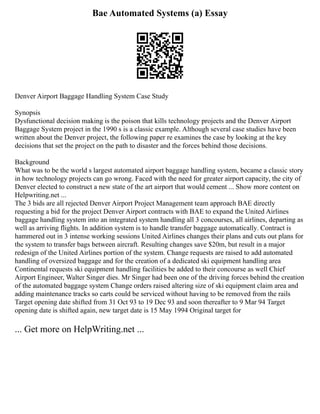 Bae Automated Systems (a) Essay
Denver Airport Baggage Handling System Case Study
Synopsis
Dysfunctional decision making is the poison that kills technology projects and the Denver Airport
Baggage System project in the 1990 s is a classic example. Although several case studies have been
written about the Denver project, the following paper re examines the case by looking at the key
decisions that set the project on the path to disaster and the forces behind those decisions.
Background
What was to be the world s largest automated airport baggage handling system, became a classic story
in how technology projects can go wrong. Faced with the need for greater airport capacity, the city of
Denver elected to construct a new state of the art airport that would cement ... Show more content on
Helpwriting.net ...
The 3 bids are all rejected Denver Airport Project Management team approach BAE directly
requesting a bid for the project Denver Airport contracts with BAE to expand the United Airlines
baggage handling system into an integrated system handling all 3 concourses, all airlines, departing as
well as arriving flights. In addition system is to handle transfer baggage automatically. Contract is
hammered out in 3 intense working sessions United Airlines changes their plans and cuts out plans for
the system to transfer bags between aircraft. Resulting changes save $20m, but result in a major
redesign of the United Airlines portion of the system. Change requests are raised to add automated
handling of oversized baggage and for the creation of a dedicated ski equipment handling area
Continental requests ski equipment handling facilities be added to their concourse as well Chief
Airport Engineer, Walter Singer dies. Mr Singer had been one of the driving forces behind the creation
of the automated baggage system Change orders raised altering size of ski equipment claim area and
adding maintenance tracks so carts could be serviced without having to be removed from the rails
Target opening date shifted from 31 Oct 93 to 19 Dec 93 and soon thereafter to 9 Mar 94 Target
opening date is shifted again, new target date is 15 May 1994 Original target for
... Get more on HelpWriting.net ...
 