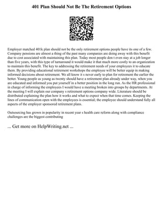 401 Plan Should Not Be The Retirement Options
Employer matched 401k plan should not be the only retirement options people have its one of a few.
Company pensions are almost a thing of the past many companies are doing away with this benefit
due to cost associated with maintaining this plan. Today most people don t even stay at a job longer
than five years, with this type of turnaround it would make it that much more costly to an organization
to maintain this benefit. The key to addressing the retirement needs of your employees it to educate
them. By providing educational retirement workshops the employee will be better equip in making
informed decisions about retirement. We all know it s never early to plan for retirement the earlier the
better. Young people as young as twenty should have a retirement plan already under way, when you
are educated and informed you put yourself in a better position in the long run. As the HR professional
in charge of informing the employees I would have a meeting broken into groups by departments. At
the meeting I will explain our company s retirement options company wide. Literature should be
distributed explaining the plan how it works and what to expect when that time comes. Keeping the
lines of communication open with the employees is essential; the employee should understand fully all
aspects of the employer sponsored retirement plans.
Outsourcing has grown in popularity in recent year s health care reform along with compliance
challenges are the biggest contributing
... Get more on HelpWriting.net ...
 